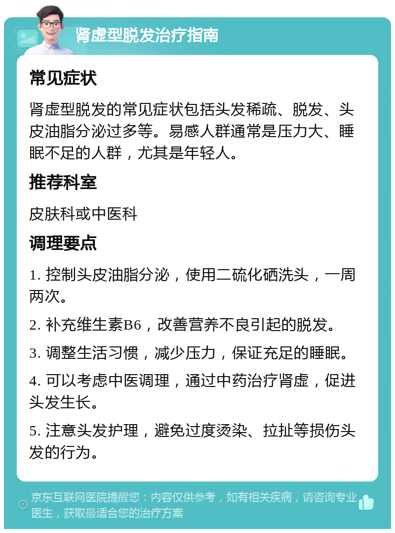 肾虚型脱发治疗指南 常见症状 肾虚型脱发的常见症状包括头发稀疏、脱发、头皮油脂分泌过多等。易感人群通常是压力大、睡眠不足的人群，尤其是年轻人。 推荐科室 皮肤科或中医科 调理要点 1. 控制头皮油脂分泌，使用二硫化硒洗头，一周两次。 2. 补充维生素B6，改善营养不良引起的脱发。 3. 调整生活习惯，减少压力，保证充足的睡眠。 4. 可以考虑中医调理，通过中药治疗肾虚，促进头发生长。 5. 注意头发护理，避免过度烫染、拉扯等损伤头发的行为。