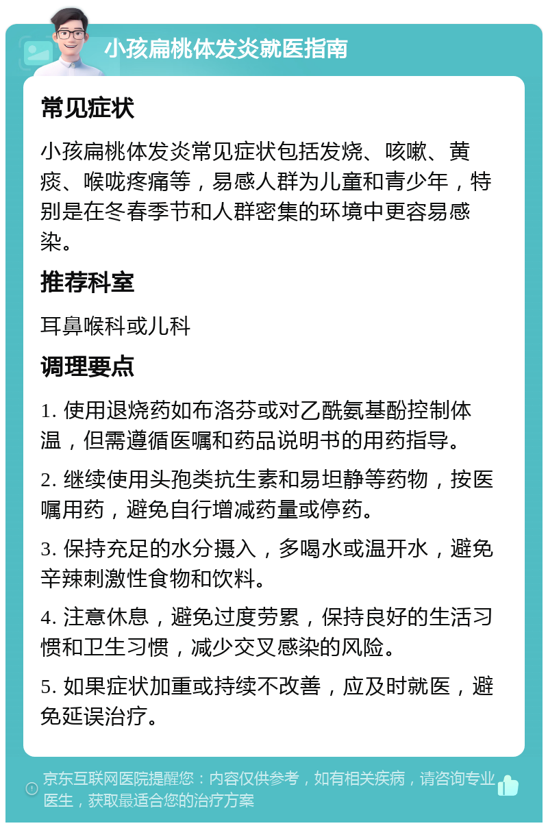 小孩扁桃体发炎就医指南 常见症状 小孩扁桃体发炎常见症状包括发烧、咳嗽、黄痰、喉咙疼痛等，易感人群为儿童和青少年，特别是在冬春季节和人群密集的环境中更容易感染。 推荐科室 耳鼻喉科或儿科 调理要点 1. 使用退烧药如布洛芬或对乙酰氨基酚控制体温，但需遵循医嘱和药品说明书的用药指导。 2. 继续使用头孢类抗生素和易坦静等药物，按医嘱用药，避免自行增减药量或停药。 3. 保持充足的水分摄入，多喝水或温开水，避免辛辣刺激性食物和饮料。 4. 注意休息，避免过度劳累，保持良好的生活习惯和卫生习惯，减少交叉感染的风险。 5. 如果症状加重或持续不改善，应及时就医，避免延误治疗。