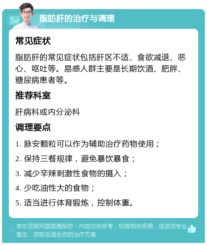 脂肪肝的治疗与调理 常见症状 脂肪肝的常见症状包括肝区不适、食欲减退、恶心、呕吐等。易感人群主要是长期饮酒、肥胖、糖尿病患者等。 推荐科室 肝病科或内分泌科 调理要点 1. 脉安颗粒可以作为辅助治疗药物使用； 2. 保持三餐规律，避免暴饮暴食； 3. 减少辛辣刺激性食物的摄入； 4. 少吃油性大的食物； 5. 适当进行体育锻炼，控制体重。