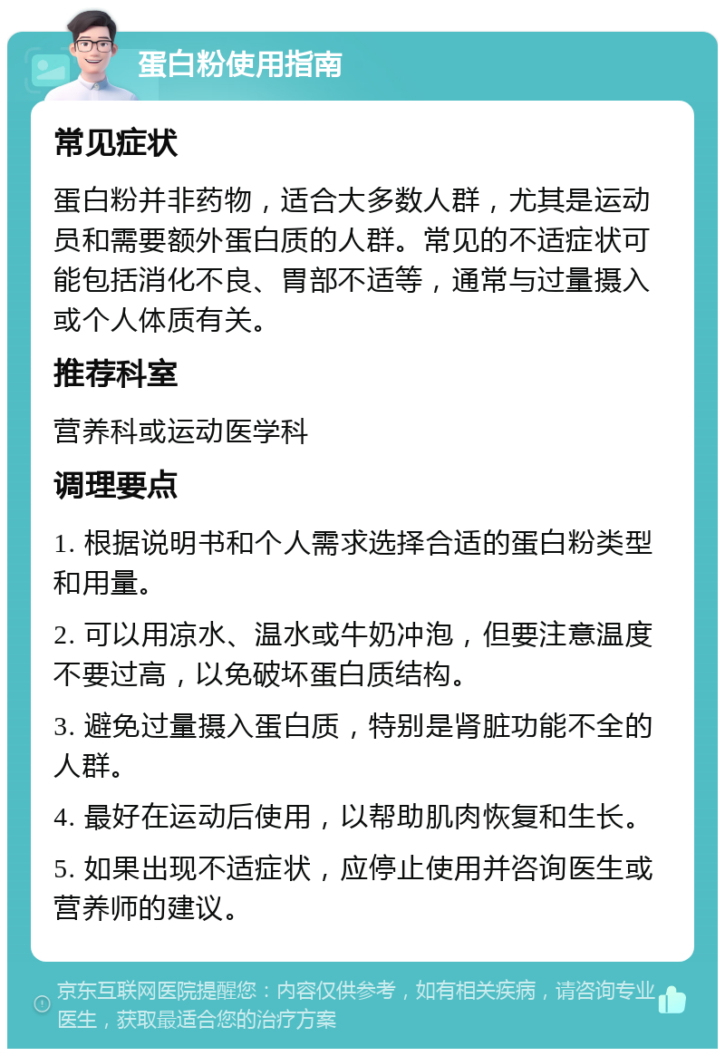 蛋白粉使用指南 常见症状 蛋白粉并非药物，适合大多数人群，尤其是运动员和需要额外蛋白质的人群。常见的不适症状可能包括消化不良、胃部不适等，通常与过量摄入或个人体质有关。 推荐科室 营养科或运动医学科 调理要点 1. 根据说明书和个人需求选择合适的蛋白粉类型和用量。 2. 可以用凉水、温水或牛奶冲泡，但要注意温度不要过高，以免破坏蛋白质结构。 3. 避免过量摄入蛋白质，特别是肾脏功能不全的人群。 4. 最好在运动后使用，以帮助肌肉恢复和生长。 5. 如果出现不适症状，应停止使用并咨询医生或营养师的建议。