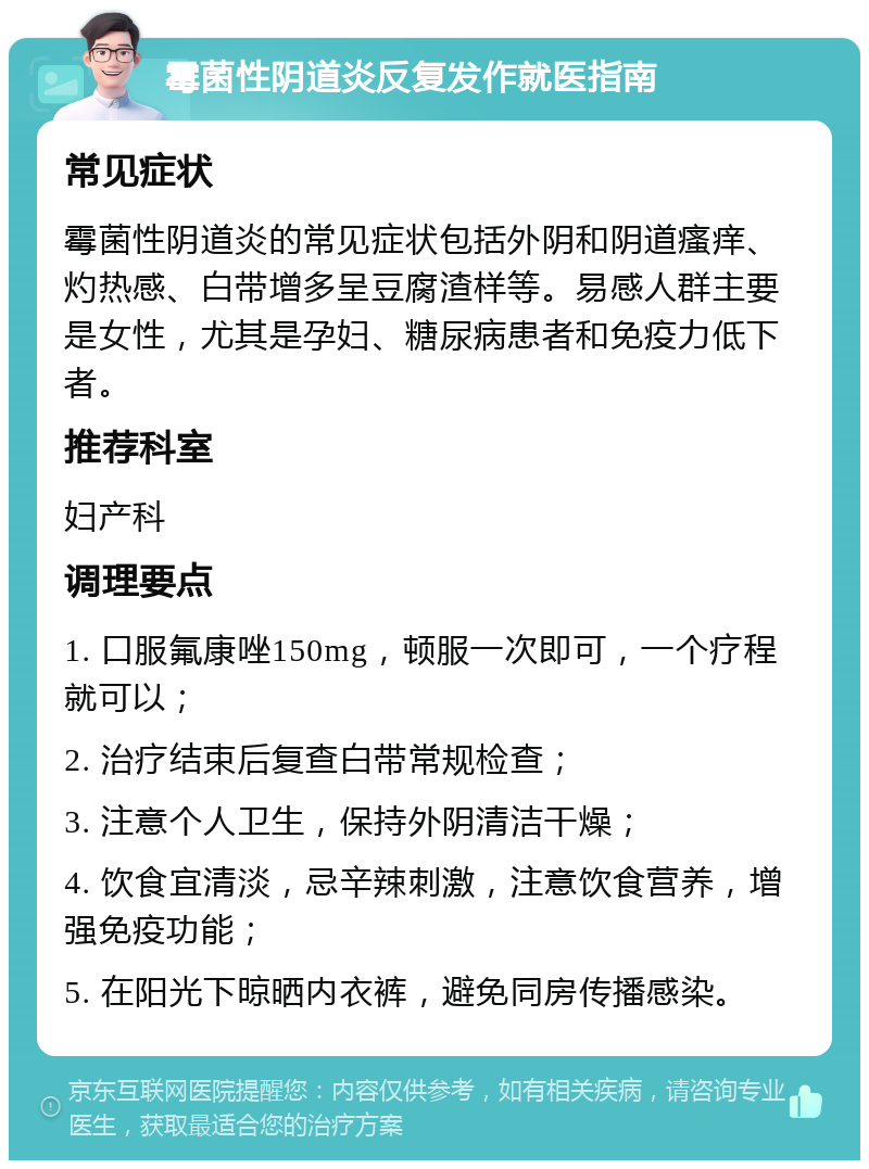 霉菌性阴道炎反复发作就医指南 常见症状 霉菌性阴道炎的常见症状包括外阴和阴道瘙痒、灼热感、白带增多呈豆腐渣样等。易感人群主要是女性，尤其是孕妇、糖尿病患者和免疫力低下者。 推荐科室 妇产科 调理要点 1. 口服氟康唑150mg，顿服一次即可，一个疗程就可以； 2. 治疗结束后复查白带常规检查； 3. 注意个人卫生，保持外阴清洁干燥； 4. 饮食宜清淡，忌辛辣刺激，注意饮食营养，增强免疫功能； 5. 在阳光下晾晒内衣裤，避免同房传播感染。