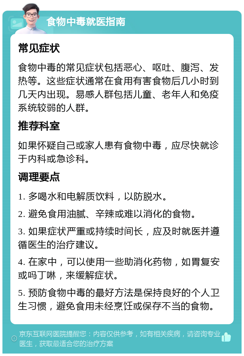 食物中毒就医指南 常见症状 食物中毒的常见症状包括恶心、呕吐、腹泻、发热等。这些症状通常在食用有害食物后几小时到几天内出现。易感人群包括儿童、老年人和免疫系统较弱的人群。 推荐科室 如果怀疑自己或家人患有食物中毒，应尽快就诊于内科或急诊科。 调理要点 1. 多喝水和电解质饮料，以防脱水。 2. 避免食用油腻、辛辣或难以消化的食物。 3. 如果症状严重或持续时间长，应及时就医并遵循医生的治疗建议。 4. 在家中，可以使用一些助消化药物，如胃复安或吗丁啉，来缓解症状。 5. 预防食物中毒的最好方法是保持良好的个人卫生习惯，避免食用未经烹饪或保存不当的食物。