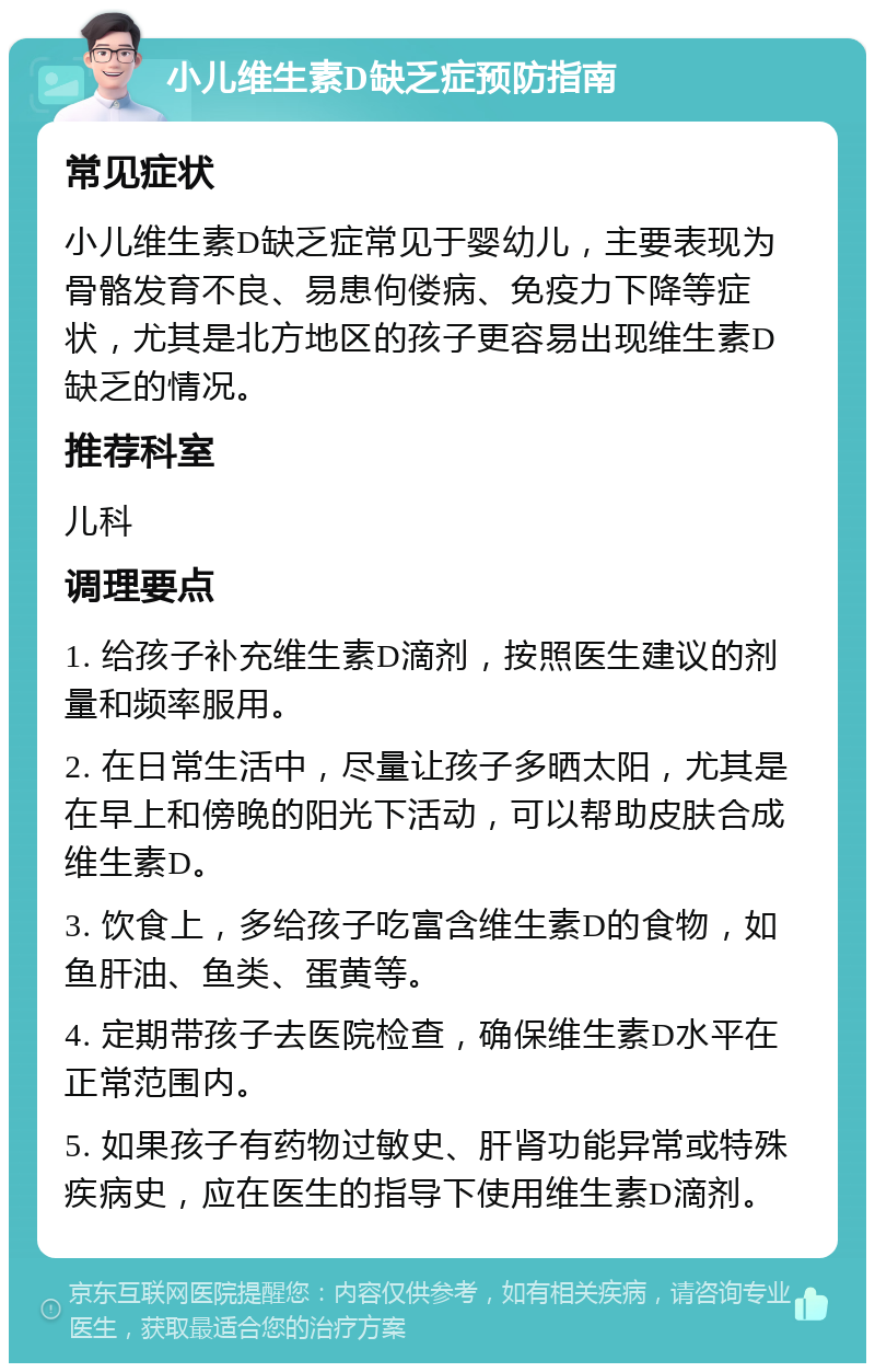 小儿维生素D缺乏症预防指南 常见症状 小儿维生素D缺乏症常见于婴幼儿，主要表现为骨骼发育不良、易患佝偻病、免疫力下降等症状，尤其是北方地区的孩子更容易出现维生素D缺乏的情况。 推荐科室 儿科 调理要点 1. 给孩子补充维生素D滴剂，按照医生建议的剂量和频率服用。 2. 在日常生活中，尽量让孩子多晒太阳，尤其是在早上和傍晚的阳光下活动，可以帮助皮肤合成维生素D。 3. 饮食上，多给孩子吃富含维生素D的食物，如鱼肝油、鱼类、蛋黄等。 4. 定期带孩子去医院检查，确保维生素D水平在正常范围内。 5. 如果孩子有药物过敏史、肝肾功能异常或特殊疾病史，应在医生的指导下使用维生素D滴剂。