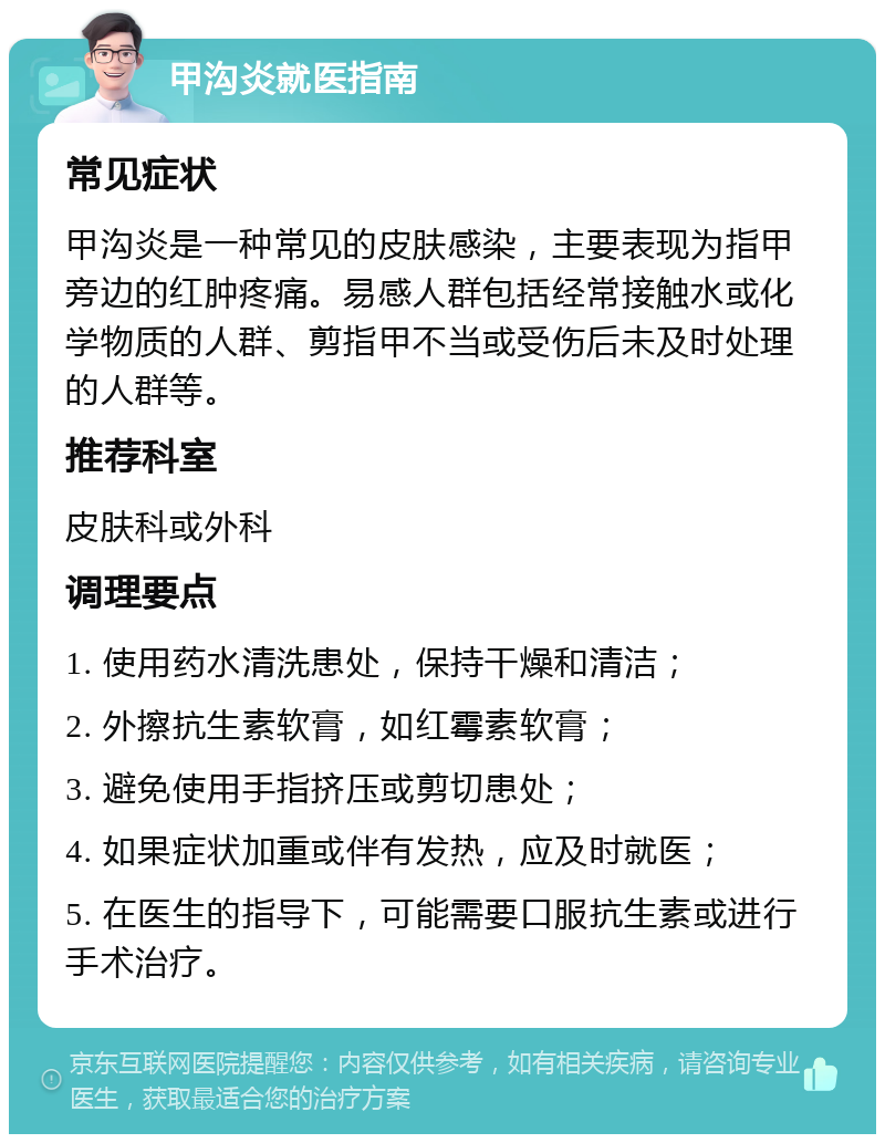 甲沟炎就医指南 常见症状 甲沟炎是一种常见的皮肤感染，主要表现为指甲旁边的红肿疼痛。易感人群包括经常接触水或化学物质的人群、剪指甲不当或受伤后未及时处理的人群等。 推荐科室 皮肤科或外科 调理要点 1. 使用药水清洗患处，保持干燥和清洁； 2. 外擦抗生素软膏，如红霉素软膏； 3. 避免使用手指挤压或剪切患处； 4. 如果症状加重或伴有发热，应及时就医； 5. 在医生的指导下，可能需要口服抗生素或进行手术治疗。