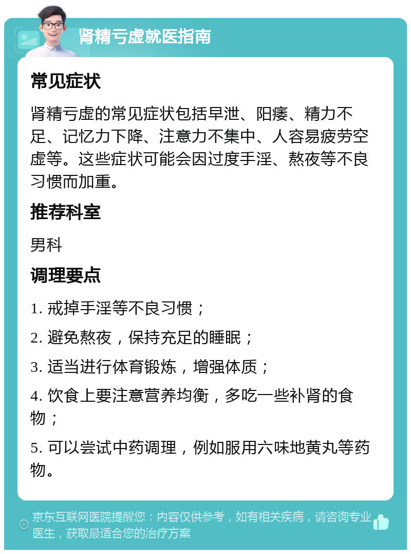 肾精亏虚就医指南 常见症状 肾精亏虚的常见症状包括早泄、阳痿、精力不足、记忆力下降、注意力不集中、人容易疲劳空虚等。这些症状可能会因过度手淫、熬夜等不良习惯而加重。 推荐科室 男科 调理要点 1. 戒掉手淫等不良习惯； 2. 避免熬夜，保持充足的睡眠； 3. 适当进行体育锻炼，增强体质； 4. 饮食上要注意营养均衡，多吃一些补肾的食物； 5. 可以尝试中药调理，例如服用六味地黄丸等药物。