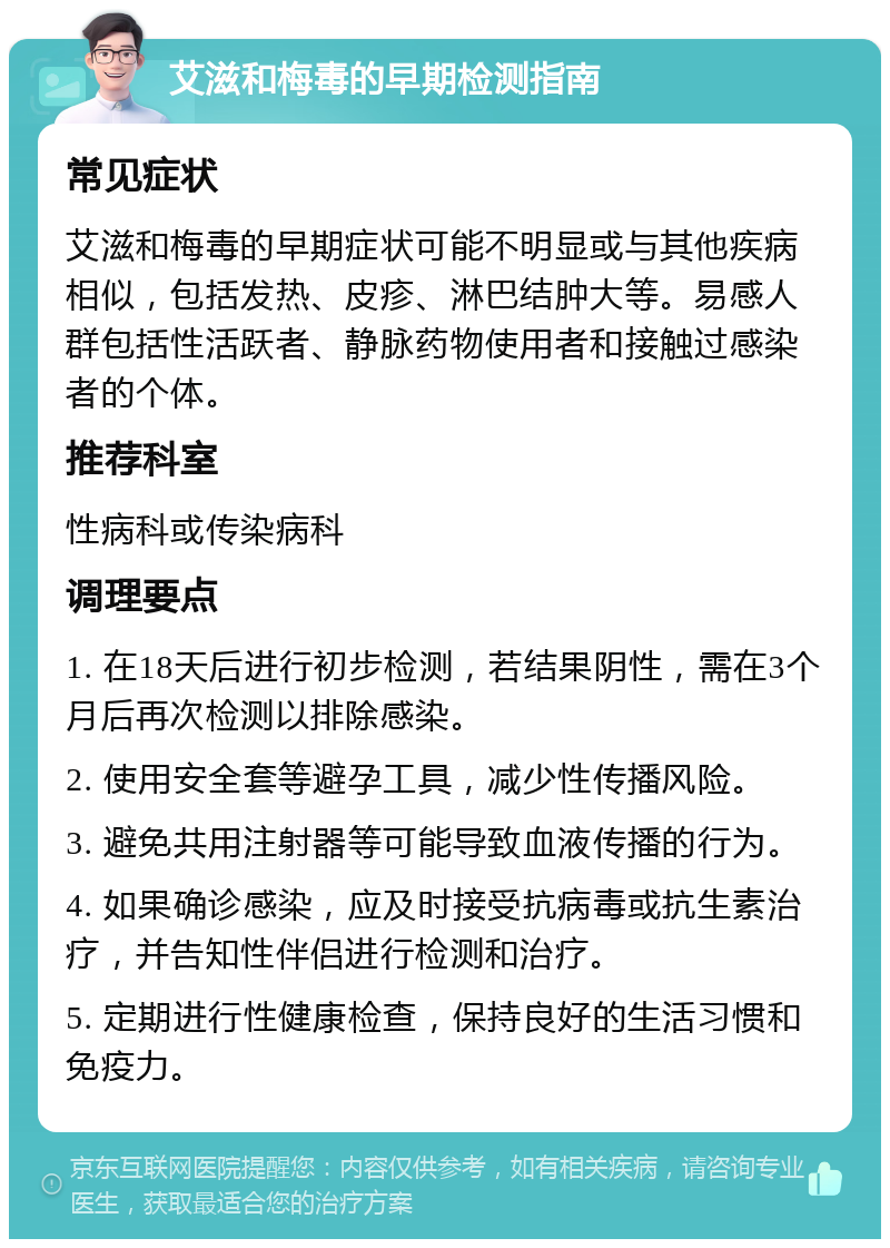 艾滋和梅毒的早期检测指南 常见症状 艾滋和梅毒的早期症状可能不明显或与其他疾病相似，包括发热、皮疹、淋巴结肿大等。易感人群包括性活跃者、静脉药物使用者和接触过感染者的个体。 推荐科室 性病科或传染病科 调理要点 1. 在18天后进行初步检测，若结果阴性，需在3个月后再次检测以排除感染。 2. 使用安全套等避孕工具，减少性传播风险。 3. 避免共用注射器等可能导致血液传播的行为。 4. 如果确诊感染，应及时接受抗病毒或抗生素治疗，并告知性伴侣进行检测和治疗。 5. 定期进行性健康检查，保持良好的生活习惯和免疫力。