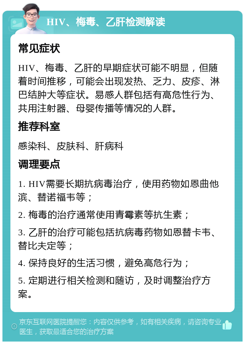 HIV、梅毒、乙肝检测解读 常见症状 HIV、梅毒、乙肝的早期症状可能不明显，但随着时间推移，可能会出现发热、乏力、皮疹、淋巴结肿大等症状。易感人群包括有高危性行为、共用注射器、母婴传播等情况的人群。 推荐科室 感染科、皮肤科、肝病科 调理要点 1. HIV需要长期抗病毒治疗，使用药物如恩曲他滨、替诺福韦等； 2. 梅毒的治疗通常使用青霉素等抗生素； 3. 乙肝的治疗可能包括抗病毒药物如恩替卡韦、替比夫定等； 4. 保持良好的生活习惯，避免高危行为； 5. 定期进行相关检测和随访，及时调整治疗方案。