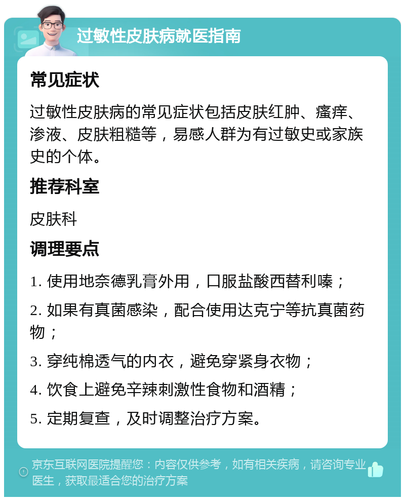 过敏性皮肤病就医指南 常见症状 过敏性皮肤病的常见症状包括皮肤红肿、瘙痒、渗液、皮肤粗糙等，易感人群为有过敏史或家族史的个体。 推荐科室 皮肤科 调理要点 1. 使用地奈德乳膏外用，口服盐酸西替利嗪； 2. 如果有真菌感染，配合使用达克宁等抗真菌药物； 3. 穿纯棉透气的内衣，避免穿紧身衣物； 4. 饮食上避免辛辣刺激性食物和酒精； 5. 定期复查，及时调整治疗方案。