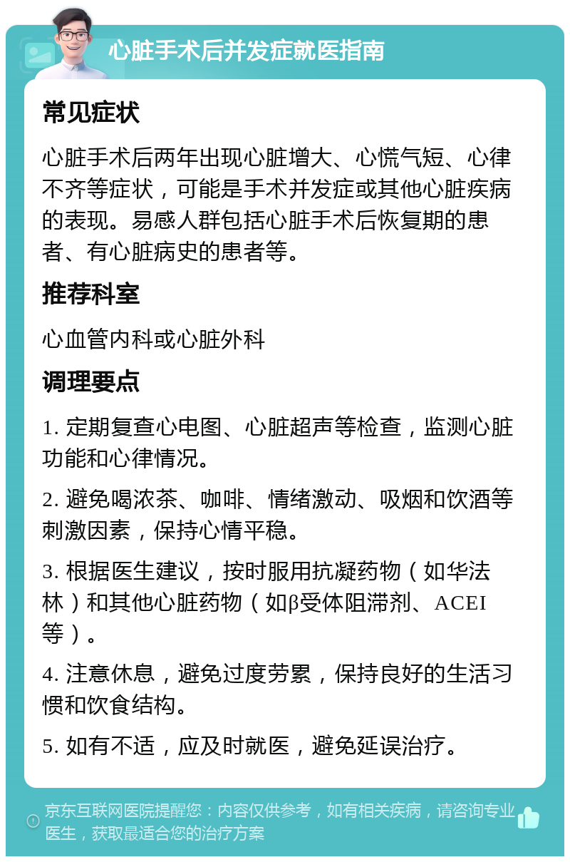 心脏手术后并发症就医指南 常见症状 心脏手术后两年出现心脏增大、心慌气短、心律不齐等症状，可能是手术并发症或其他心脏疾病的表现。易感人群包括心脏手术后恢复期的患者、有心脏病史的患者等。 推荐科室 心血管内科或心脏外科 调理要点 1. 定期复查心电图、心脏超声等检查，监测心脏功能和心律情况。 2. 避免喝浓茶、咖啡、情绪激动、吸烟和饮酒等刺激因素，保持心情平稳。 3. 根据医生建议，按时服用抗凝药物（如华法林）和其他心脏药物（如β受体阻滞剂、ACEI等）。 4. 注意休息，避免过度劳累，保持良好的生活习惯和饮食结构。 5. 如有不适，应及时就医，避免延误治疗。