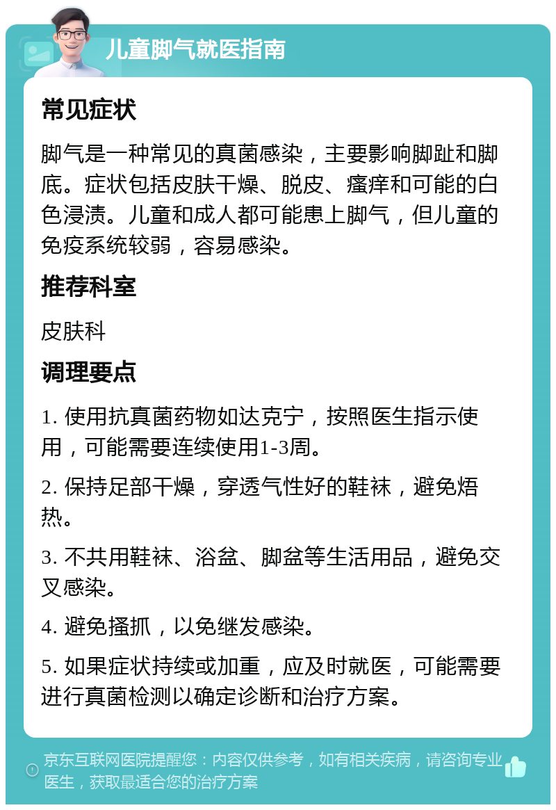 儿童脚气就医指南 常见症状 脚气是一种常见的真菌感染，主要影响脚趾和脚底。症状包括皮肤干燥、脱皮、瘙痒和可能的白色浸渍。儿童和成人都可能患上脚气，但儿童的免疫系统较弱，容易感染。 推荐科室 皮肤科 调理要点 1. 使用抗真菌药物如达克宁，按照医生指示使用，可能需要连续使用1-3周。 2. 保持足部干燥，穿透气性好的鞋袜，避免焐热。 3. 不共用鞋袜、浴盆、脚盆等生活用品，避免交叉感染。 4. 避免搔抓，以免继发感染。 5. 如果症状持续或加重，应及时就医，可能需要进行真菌检测以确定诊断和治疗方案。