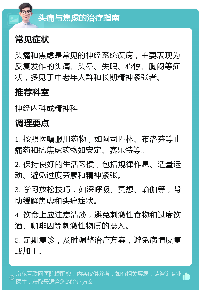 头痛与焦虑的治疗指南 常见症状 头痛和焦虑是常见的神经系统疾病，主要表现为反复发作的头痛、头晕、失眠、心悸、胸闷等症状，多见于中老年人群和长期精神紧张者。 推荐科室 神经内科或精神科 调理要点 1. 按照医嘱服用药物，如阿司匹林、布洛芬等止痛药和抗焦虑药物如安定、赛乐特等。 2. 保持良好的生活习惯，包括规律作息、适量运动、避免过度劳累和精神紧张。 3. 学习放松技巧，如深呼吸、冥想、瑜伽等，帮助缓解焦虑和头痛症状。 4. 饮食上应注意清淡，避免刺激性食物和过度饮酒、咖啡因等刺激性物质的摄入。 5. 定期复诊，及时调整治疗方案，避免病情反复或加重。