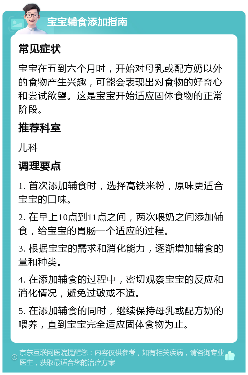 宝宝辅食添加指南 常见症状 宝宝在五到六个月时，开始对母乳或配方奶以外的食物产生兴趣，可能会表现出对食物的好奇心和尝试欲望。这是宝宝开始适应固体食物的正常阶段。 推荐科室 儿科 调理要点 1. 首次添加辅食时，选择高铁米粉，原味更适合宝宝的口味。 2. 在早上10点到11点之间，两次喂奶之间添加辅食，给宝宝的胃肠一个适应的过程。 3. 根据宝宝的需求和消化能力，逐渐增加辅食的量和种类。 4. 在添加辅食的过程中，密切观察宝宝的反应和消化情况，避免过敏或不适。 5. 在添加辅食的同时，继续保持母乳或配方奶的喂养，直到宝宝完全适应固体食物为止。