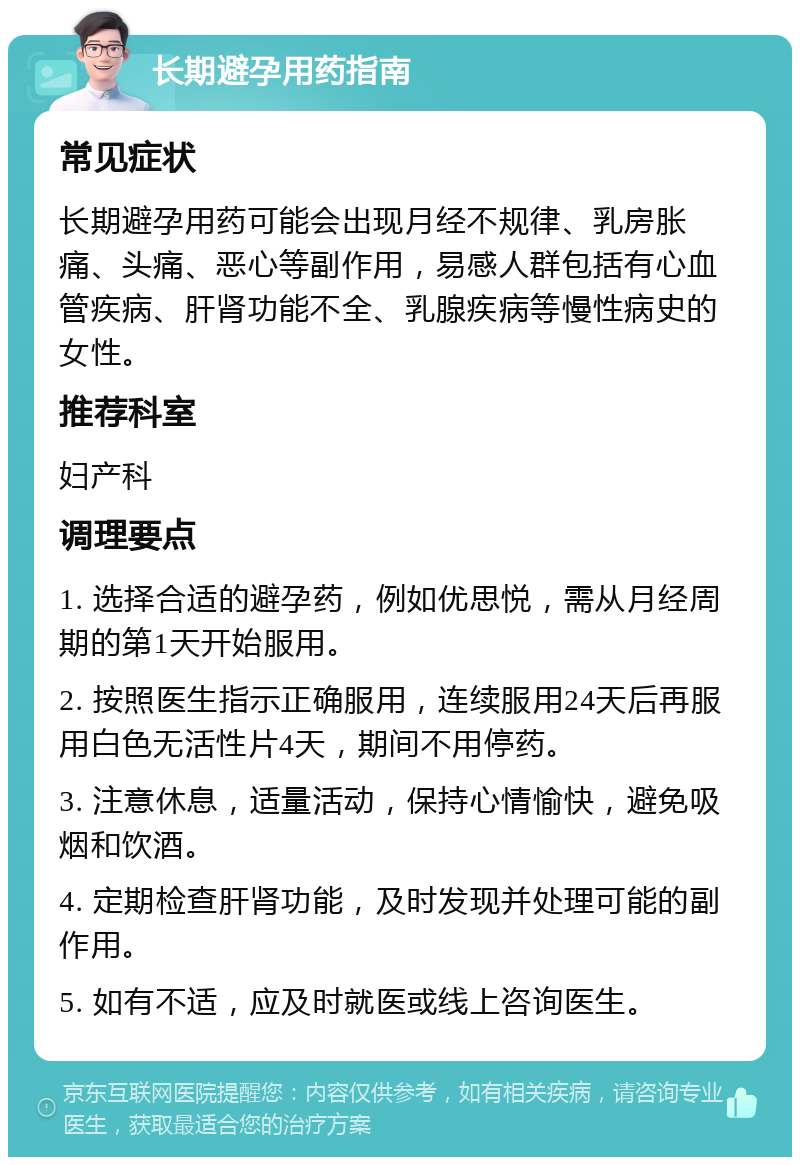 长期避孕用药指南 常见症状 长期避孕用药可能会出现月经不规律、乳房胀痛、头痛、恶心等副作用，易感人群包括有心血管疾病、肝肾功能不全、乳腺疾病等慢性病史的女性。 推荐科室 妇产科 调理要点 1. 选择合适的避孕药，例如优思悦，需从月经周期的第1天开始服用。 2. 按照医生指示正确服用，连续服用24天后再服用白色无活性片4天，期间不用停药。 3. 注意休息，适量活动，保持心情愉快，避免吸烟和饮酒。 4. 定期检查肝肾功能，及时发现并处理可能的副作用。 5. 如有不适，应及时就医或线上咨询医生。