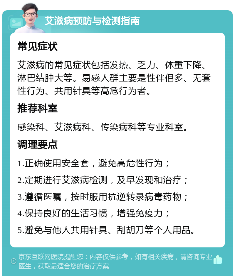 艾滋病预防与检测指南 常见症状 艾滋病的常见症状包括发热、乏力、体重下降、淋巴结肿大等。易感人群主要是性伴侣多、无套性行为、共用针具等高危行为者。 推荐科室 感染科、艾滋病科、传染病科等专业科室。 调理要点 1.正确使用安全套，避免高危性行为； 2.定期进行艾滋病检测，及早发现和治疗； 3.遵循医嘱，按时服用抗逆转录病毒药物； 4.保持良好的生活习惯，增强免疫力； 5.避免与他人共用针具、刮胡刀等个人用品。