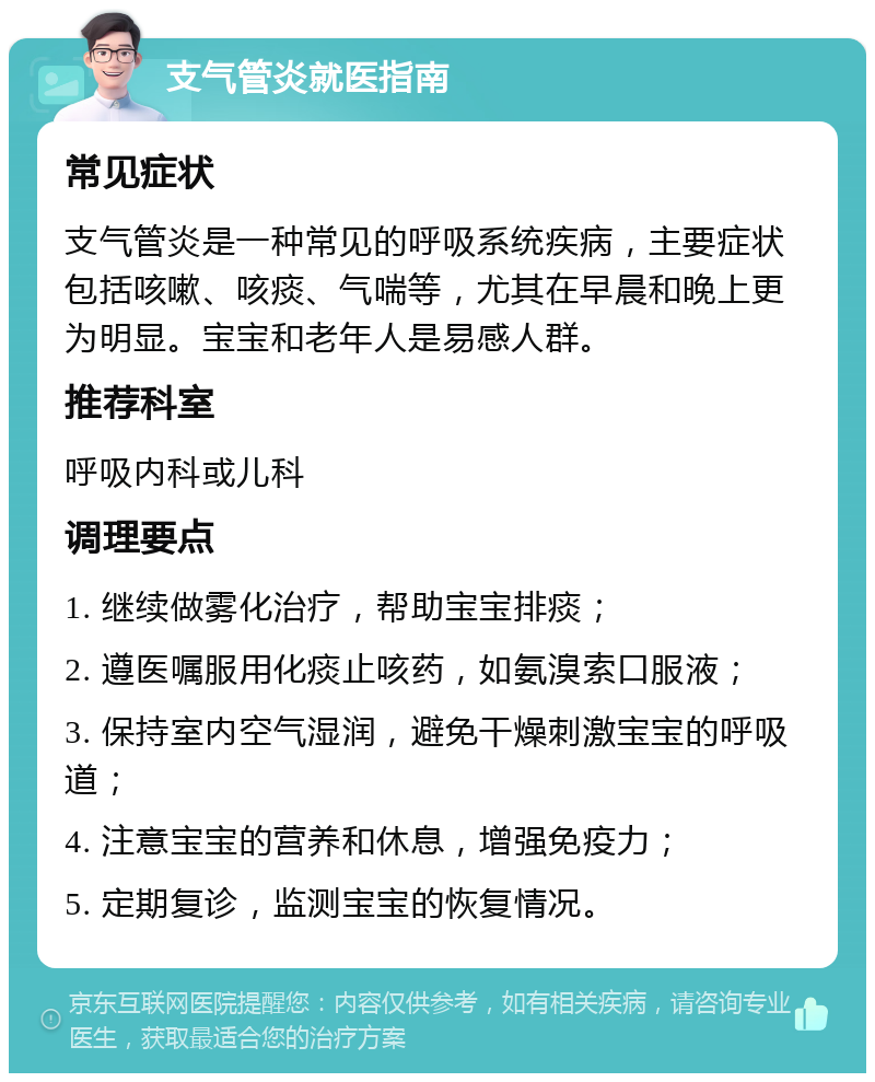 支气管炎就医指南 常见症状 支气管炎是一种常见的呼吸系统疾病，主要症状包括咳嗽、咳痰、气喘等，尤其在早晨和晚上更为明显。宝宝和老年人是易感人群。 推荐科室 呼吸内科或儿科 调理要点 1. 继续做雾化治疗，帮助宝宝排痰； 2. 遵医嘱服用化痰止咳药，如氨溴索口服液； 3. 保持室内空气湿润，避免干燥刺激宝宝的呼吸道； 4. 注意宝宝的营养和休息，增强免疫力； 5. 定期复诊，监测宝宝的恢复情况。