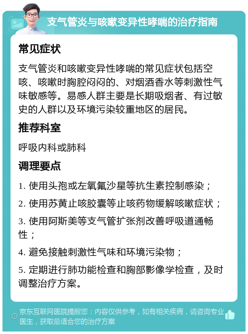 支气管炎与咳嗽变异性哮喘的治疗指南 常见症状 支气管炎和咳嗽变异性哮喘的常见症状包括空咳、咳嗽时胸腔闷闷的、对烟酒香水等刺激性气味敏感等。易感人群主要是长期吸烟者、有过敏史的人群以及环境污染较重地区的居民。 推荐科室 呼吸内科或肺科 调理要点 1. 使用头孢或左氧氟沙星等抗生素控制感染； 2. 使用苏黄止咳胶囊等止咳药物缓解咳嗽症状； 3. 使用阿斯美等支气管扩张剂改善呼吸道通畅性； 4. 避免接触刺激性气味和环境污染物； 5. 定期进行肺功能检查和胸部影像学检查，及时调整治疗方案。