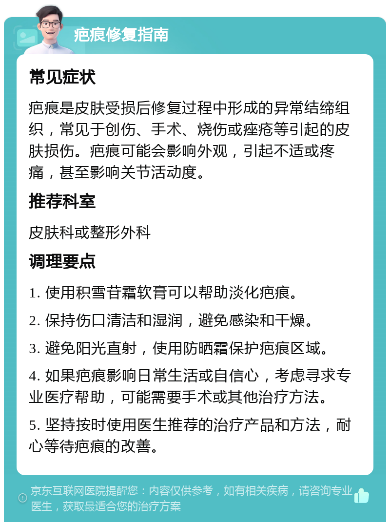 疤痕修复指南 常见症状 疤痕是皮肤受损后修复过程中形成的异常结缔组织，常见于创伤、手术、烧伤或痤疮等引起的皮肤损伤。疤痕可能会影响外观，引起不适或疼痛，甚至影响关节活动度。 推荐科室 皮肤科或整形外科 调理要点 1. 使用积雪苷霜软膏可以帮助淡化疤痕。 2. 保持伤口清洁和湿润，避免感染和干燥。 3. 避免阳光直射，使用防晒霜保护疤痕区域。 4. 如果疤痕影响日常生活或自信心，考虑寻求专业医疗帮助，可能需要手术或其他治疗方法。 5. 坚持按时使用医生推荐的治疗产品和方法，耐心等待疤痕的改善。