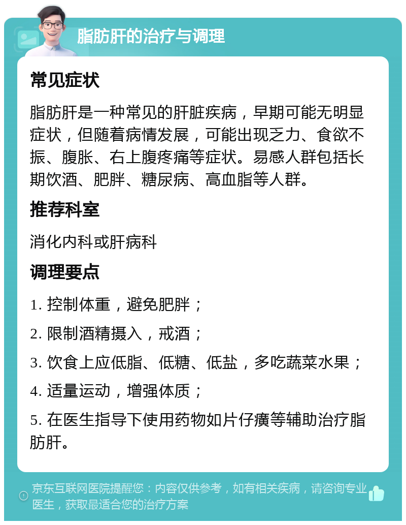 脂肪肝的治疗与调理 常见症状 脂肪肝是一种常见的肝脏疾病，早期可能无明显症状，但随着病情发展，可能出现乏力、食欲不振、腹胀、右上腹疼痛等症状。易感人群包括长期饮酒、肥胖、糖尿病、高血脂等人群。 推荐科室 消化内科或肝病科 调理要点 1. 控制体重，避免肥胖； 2. 限制酒精摄入，戒酒； 3. 饮食上应低脂、低糖、低盐，多吃蔬菜水果； 4. 适量运动，增强体质； 5. 在医生指导下使用药物如片仔癀等辅助治疗脂肪肝。