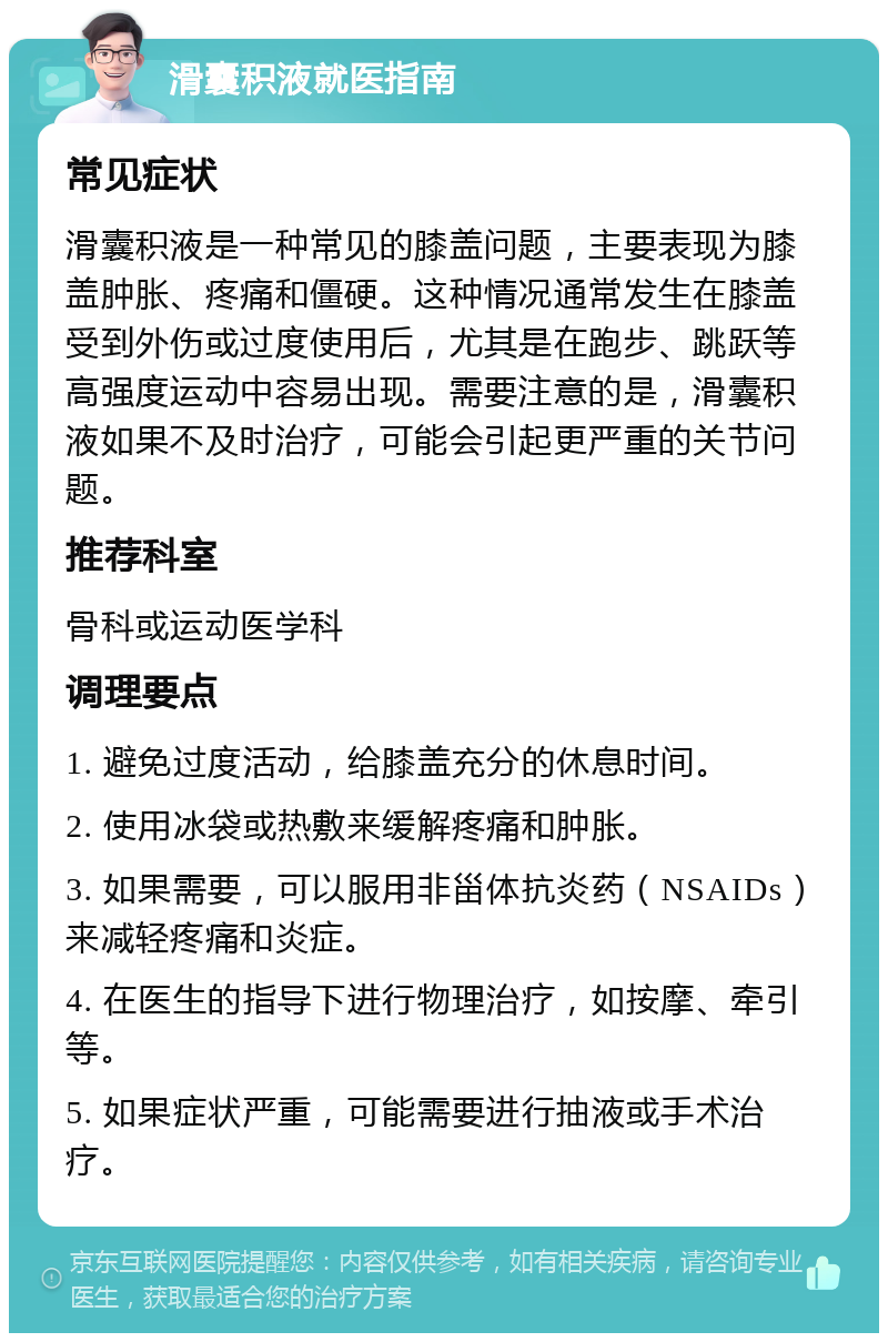 滑囊积液就医指南 常见症状 滑囊积液是一种常见的膝盖问题，主要表现为膝盖肿胀、疼痛和僵硬。这种情况通常发生在膝盖受到外伤或过度使用后，尤其是在跑步、跳跃等高强度运动中容易出现。需要注意的是，滑囊积液如果不及时治疗，可能会引起更严重的关节问题。 推荐科室 骨科或运动医学科 调理要点 1. 避免过度活动，给膝盖充分的休息时间。 2. 使用冰袋或热敷来缓解疼痛和肿胀。 3. 如果需要，可以服用非甾体抗炎药（NSAIDs）来减轻疼痛和炎症。 4. 在医生的指导下进行物理治疗，如按摩、牵引等。 5. 如果症状严重，可能需要进行抽液或手术治疗。