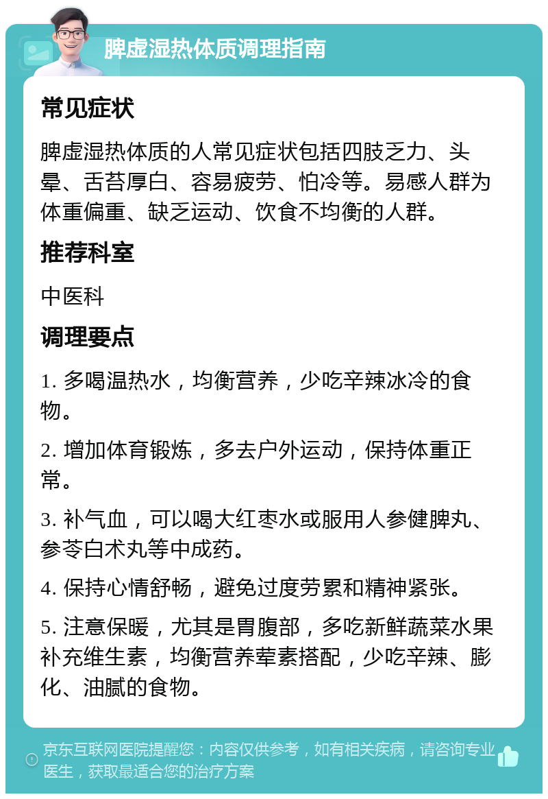 脾虚湿热体质调理指南 常见症状 脾虚湿热体质的人常见症状包括四肢乏力、头晕、舌苔厚白、容易疲劳、怕冷等。易感人群为体重偏重、缺乏运动、饮食不均衡的人群。 推荐科室 中医科 调理要点 1. 多喝温热水，均衡营养，少吃辛辣冰冷的食物。 2. 增加体育锻炼，多去户外运动，保持体重正常。 3. 补气血，可以喝大红枣水或服用人参健脾丸、参苓白术丸等中成药。 4. 保持心情舒畅，避免过度劳累和精神紧张。 5. 注意保暖，尤其是胃腹部，多吃新鲜蔬菜水果补充维生素，均衡营养荤素搭配，少吃辛辣、膨化、油腻的食物。