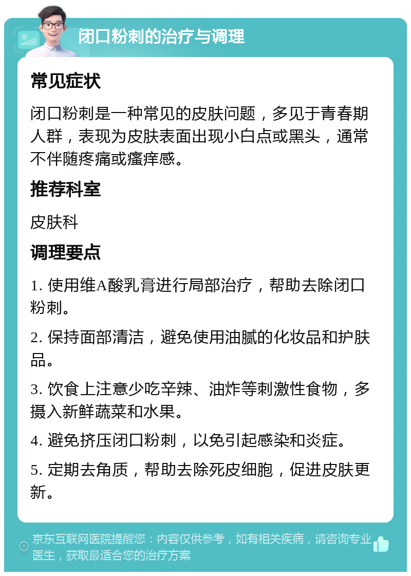 闭口粉刺的治疗与调理 常见症状 闭口粉刺是一种常见的皮肤问题，多见于青春期人群，表现为皮肤表面出现小白点或黑头，通常不伴随疼痛或瘙痒感。 推荐科室 皮肤科 调理要点 1. 使用维A酸乳膏进行局部治疗，帮助去除闭口粉刺。 2. 保持面部清洁，避免使用油腻的化妆品和护肤品。 3. 饮食上注意少吃辛辣、油炸等刺激性食物，多摄入新鲜蔬菜和水果。 4. 避免挤压闭口粉刺，以免引起感染和炎症。 5. 定期去角质，帮助去除死皮细胞，促进皮肤更新。