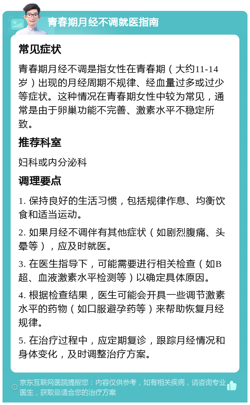 青春期月经不调就医指南 常见症状 青春期月经不调是指女性在青春期（大约11-14岁）出现的月经周期不规律、经血量过多或过少等症状。这种情况在青春期女性中较为常见，通常是由于卵巢功能不完善、激素水平不稳定所致。 推荐科室 妇科或内分泌科 调理要点 1. 保持良好的生活习惯，包括规律作息、均衡饮食和适当运动。 2. 如果月经不调伴有其他症状（如剧烈腹痛、头晕等），应及时就医。 3. 在医生指导下，可能需要进行相关检查（如B超、血液激素水平检测等）以确定具体原因。 4. 根据检查结果，医生可能会开具一些调节激素水平的药物（如口服避孕药等）来帮助恢复月经规律。 5. 在治疗过程中，应定期复诊，跟踪月经情况和身体变化，及时调整治疗方案。