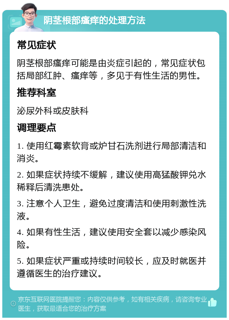 阴茎根部瘙痒的处理方法 常见症状 阴茎根部瘙痒可能是由炎症引起的，常见症状包括局部红肿、瘙痒等，多见于有性生活的男性。 推荐科室 泌尿外科或皮肤科 调理要点 1. 使用红霉素软膏或炉甘石洗剂进行局部清洁和消炎。 2. 如果症状持续不缓解，建议使用高猛酸钾兑水稀释后清洗患处。 3. 注意个人卫生，避免过度清洁和使用刺激性洗液。 4. 如果有性生活，建议使用安全套以减少感染风险。 5. 如果症状严重或持续时间较长，应及时就医并遵循医生的治疗建议。