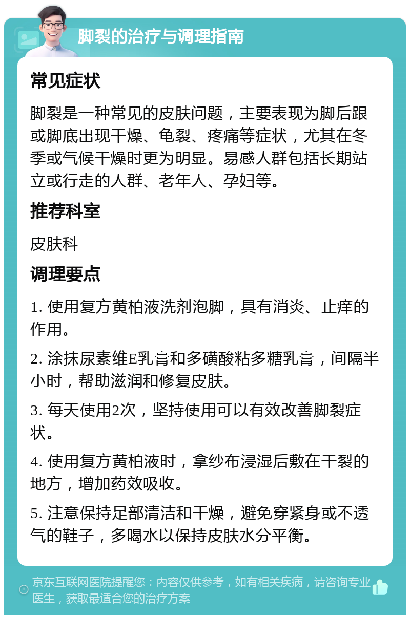 脚裂的治疗与调理指南 常见症状 脚裂是一种常见的皮肤问题，主要表现为脚后跟或脚底出现干燥、龟裂、疼痛等症状，尤其在冬季或气候干燥时更为明显。易感人群包括长期站立或行走的人群、老年人、孕妇等。 推荐科室 皮肤科 调理要点 1. 使用复方黄柏液洗剂泡脚，具有消炎、止痒的作用。 2. 涂抹尿素维E乳膏和多磺酸粘多糖乳膏，间隔半小时，帮助滋润和修复皮肤。 3. 每天使用2次，坚持使用可以有效改善脚裂症状。 4. 使用复方黄柏液时，拿纱布浸湿后敷在干裂的地方，增加药效吸收。 5. 注意保持足部清洁和干燥，避免穿紧身或不透气的鞋子，多喝水以保持皮肤水分平衡。