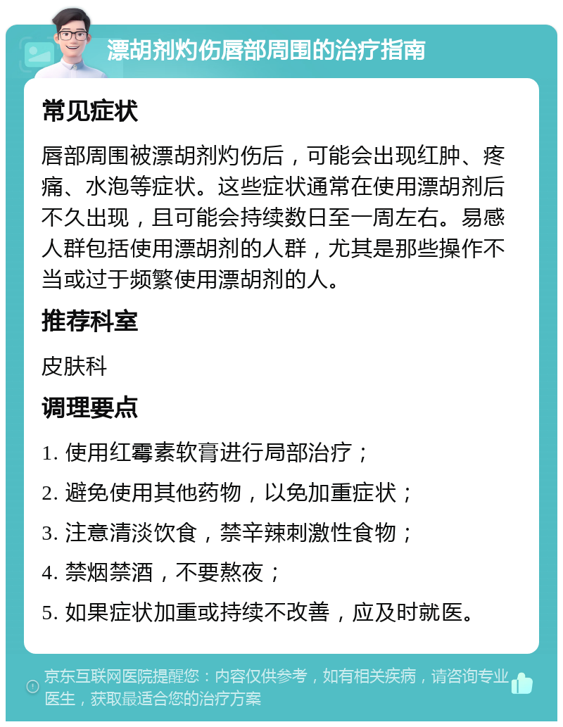 漂胡剂灼伤唇部周围的治疗指南 常见症状 唇部周围被漂胡剂灼伤后，可能会出现红肿、疼痛、水泡等症状。这些症状通常在使用漂胡剂后不久出现，且可能会持续数日至一周左右。易感人群包括使用漂胡剂的人群，尤其是那些操作不当或过于频繁使用漂胡剂的人。 推荐科室 皮肤科 调理要点 1. 使用红霉素软膏进行局部治疗； 2. 避免使用其他药物，以免加重症状； 3. 注意清淡饮食，禁辛辣刺激性食物； 4. 禁烟禁酒，不要熬夜； 5. 如果症状加重或持续不改善，应及时就医。