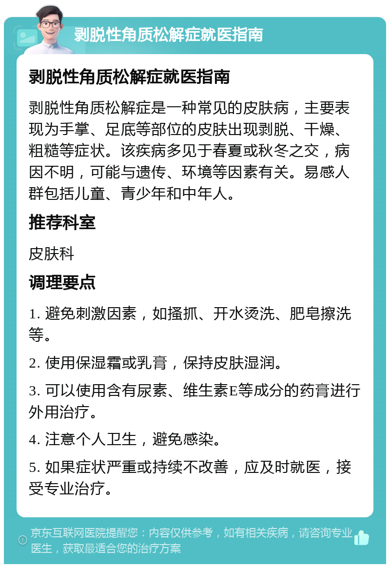 剥脱性角质松解症就医指南 剥脱性角质松解症就医指南 剥脱性角质松解症是一种常见的皮肤病，主要表现为手掌、足底等部位的皮肤出现剥脱、干燥、粗糙等症状。该疾病多见于春夏或秋冬之交，病因不明，可能与遗传、环境等因素有关。易感人群包括儿童、青少年和中年人。 推荐科室 皮肤科 调理要点 1. 避免刺激因素，如搔抓、开水烫洗、肥皂擦洗等。 2. 使用保湿霜或乳膏，保持皮肤湿润。 3. 可以使用含有尿素、维生素E等成分的药膏进行外用治疗。 4. 注意个人卫生，避免感染。 5. 如果症状严重或持续不改善，应及时就医，接受专业治疗。