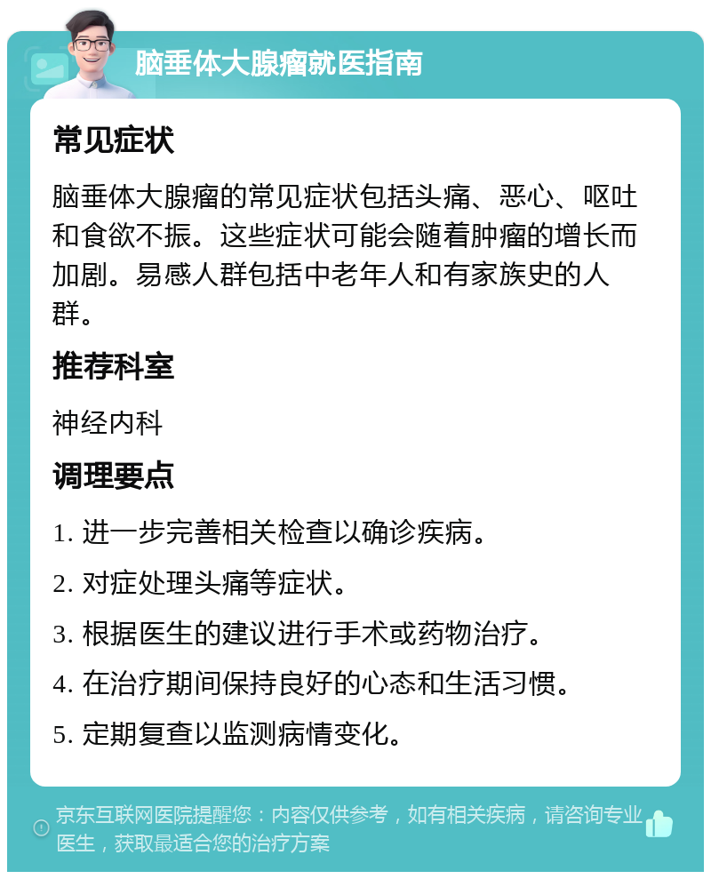 脑垂体大腺瘤就医指南 常见症状 脑垂体大腺瘤的常见症状包括头痛、恶心、呕吐和食欲不振。这些症状可能会随着肿瘤的增长而加剧。易感人群包括中老年人和有家族史的人群。 推荐科室 神经内科 调理要点 1. 进一步完善相关检查以确诊疾病。 2. 对症处理头痛等症状。 3. 根据医生的建议进行手术或药物治疗。 4. 在治疗期间保持良好的心态和生活习惯。 5. 定期复查以监测病情变化。