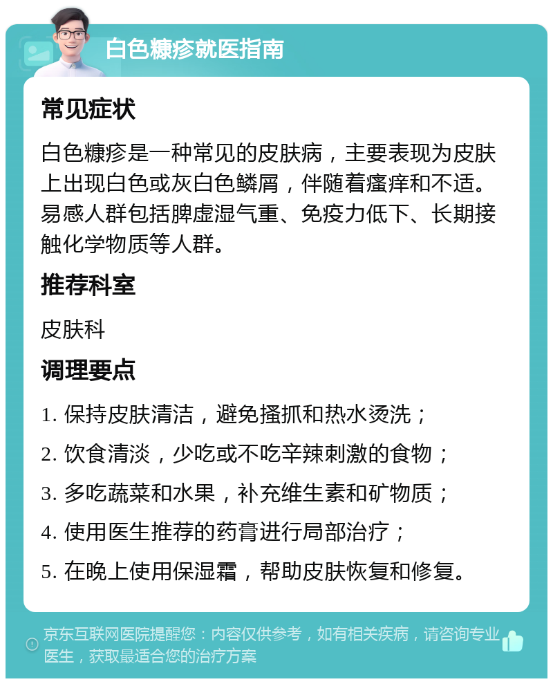 白色糠疹就医指南 常见症状 白色糠疹是一种常见的皮肤病，主要表现为皮肤上出现白色或灰白色鳞屑，伴随着瘙痒和不适。易感人群包括脾虚湿气重、免疫力低下、长期接触化学物质等人群。 推荐科室 皮肤科 调理要点 1. 保持皮肤清洁，避免搔抓和热水烫洗； 2. 饮食清淡，少吃或不吃辛辣刺激的食物； 3. 多吃蔬菜和水果，补充维生素和矿物质； 4. 使用医生推荐的药膏进行局部治疗； 5. 在晚上使用保湿霜，帮助皮肤恢复和修复。