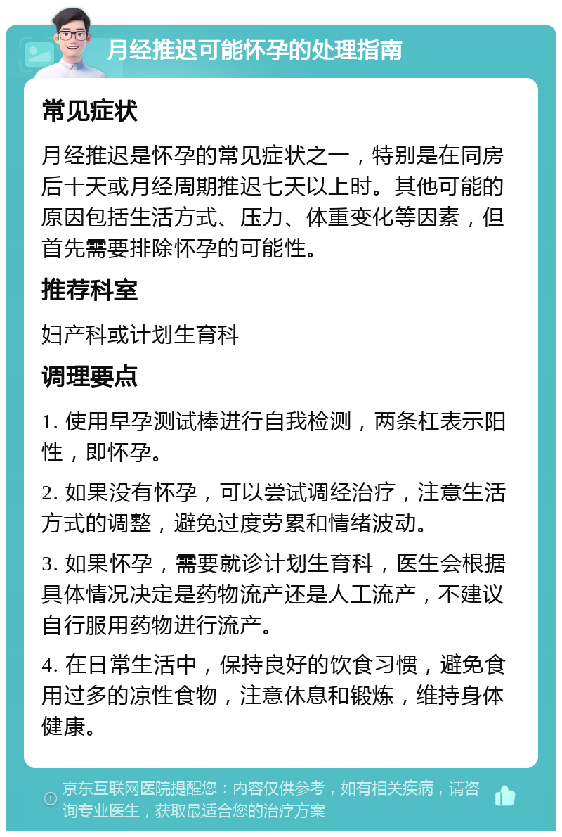 月经推迟可能怀孕的处理指南 常见症状 月经推迟是怀孕的常见症状之一，特别是在同房后十天或月经周期推迟七天以上时。其他可能的原因包括生活方式、压力、体重变化等因素，但首先需要排除怀孕的可能性。 推荐科室 妇产科或计划生育科 调理要点 1. 使用早孕测试棒进行自我检测，两条杠表示阳性，即怀孕。 2. 如果没有怀孕，可以尝试调经治疗，注意生活方式的调整，避免过度劳累和情绪波动。 3. 如果怀孕，需要就诊计划生育科，医生会根据具体情况决定是药物流产还是人工流产，不建议自行服用药物进行流产。 4. 在日常生活中，保持良好的饮食习惯，避免食用过多的凉性食物，注意休息和锻炼，维持身体健康。