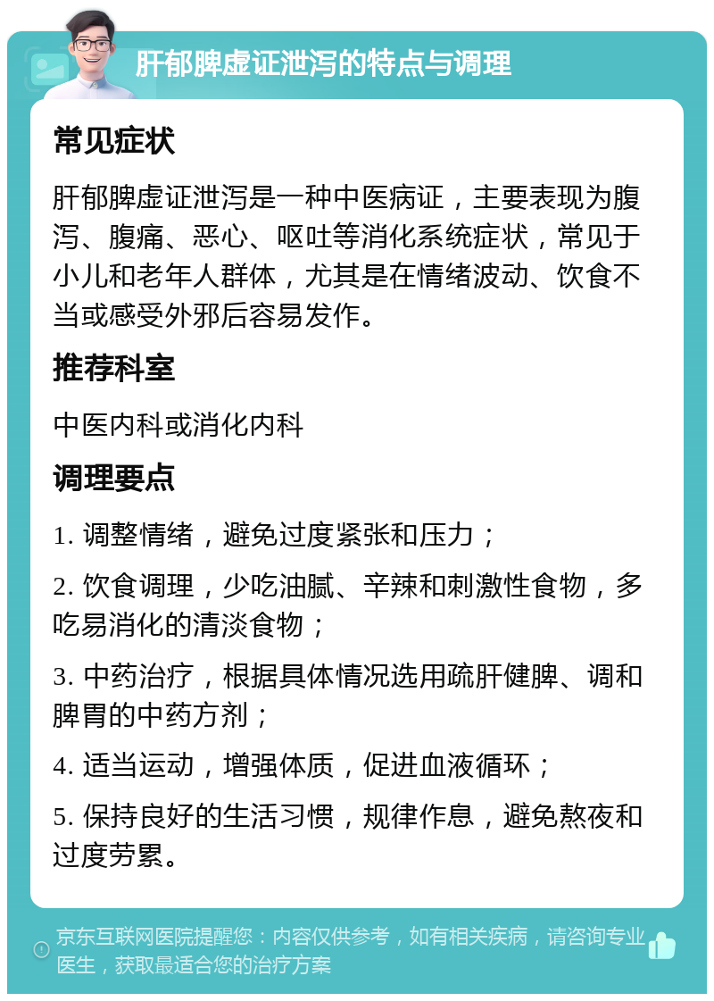 肝郁脾虚证泄泻的特点与调理 常见症状 肝郁脾虚证泄泻是一种中医病证，主要表现为腹泻、腹痛、恶心、呕吐等消化系统症状，常见于小儿和老年人群体，尤其是在情绪波动、饮食不当或感受外邪后容易发作。 推荐科室 中医内科或消化内科 调理要点 1. 调整情绪，避免过度紧张和压力； 2. 饮食调理，少吃油腻、辛辣和刺激性食物，多吃易消化的清淡食物； 3. 中药治疗，根据具体情况选用疏肝健脾、调和脾胃的中药方剂； 4. 适当运动，增强体质，促进血液循环； 5. 保持良好的生活习惯，规律作息，避免熬夜和过度劳累。