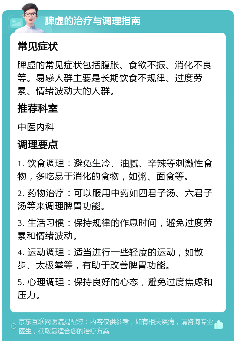 脾虚的治疗与调理指南 常见症状 脾虚的常见症状包括腹胀、食欲不振、消化不良等。易感人群主要是长期饮食不规律、过度劳累、情绪波动大的人群。 推荐科室 中医内科 调理要点 1. 饮食调理：避免生冷、油腻、辛辣等刺激性食物，多吃易于消化的食物，如粥、面食等。 2. 药物治疗：可以服用中药如四君子汤、六君子汤等来调理脾胃功能。 3. 生活习惯：保持规律的作息时间，避免过度劳累和情绪波动。 4. 运动调理：适当进行一些轻度的运动，如散步、太极拳等，有助于改善脾胃功能。 5. 心理调理：保持良好的心态，避免过度焦虑和压力。