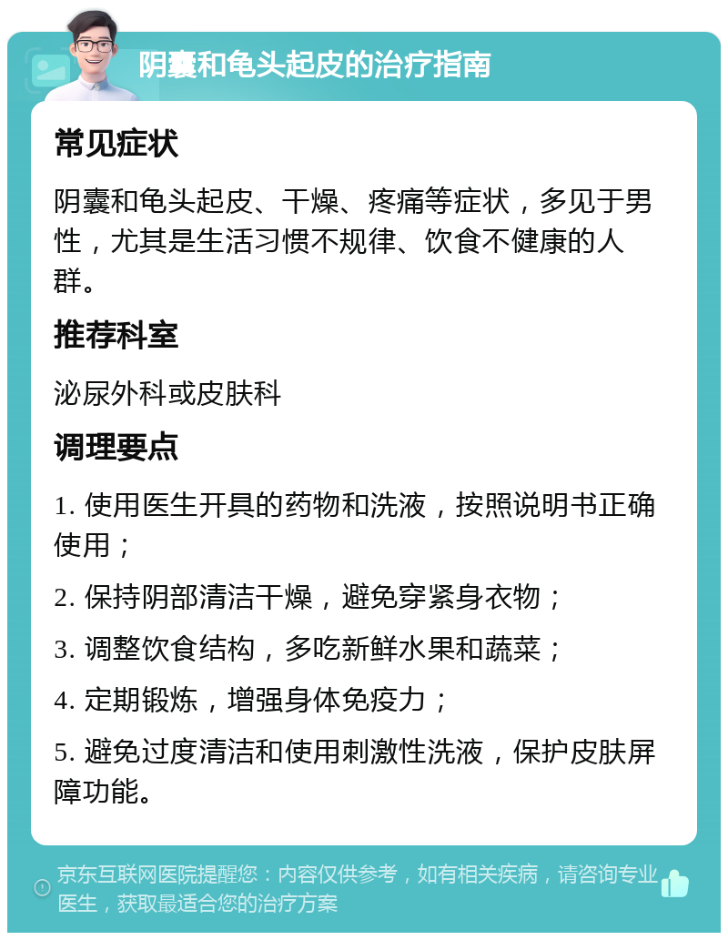 阴囊和龟头起皮的治疗指南 常见症状 阴囊和龟头起皮、干燥、疼痛等症状，多见于男性，尤其是生活习惯不规律、饮食不健康的人群。 推荐科室 泌尿外科或皮肤科 调理要点 1. 使用医生开具的药物和洗液，按照说明书正确使用； 2. 保持阴部清洁干燥，避免穿紧身衣物； 3. 调整饮食结构，多吃新鲜水果和蔬菜； 4. 定期锻炼，增强身体免疫力； 5. 避免过度清洁和使用刺激性洗液，保护皮肤屏障功能。