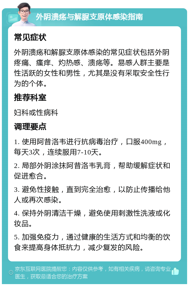 外阴溃疡与解脲支原体感染指南 常见症状 外阴溃疡和解脲支原体感染的常见症状包括外阴疼痛、瘙痒、灼热感、溃疡等。易感人群主要是性活跃的女性和男性，尤其是没有采取安全性行为的个体。 推荐科室 妇科或性病科 调理要点 1. 使用阿昔洛韦进行抗病毒治疗，口服400mg，每天3次，连续服用7-10天。 2. 局部外阴涂抹阿昔洛韦乳膏，帮助缓解症状和促进愈合。 3. 避免性接触，直到完全治愈，以防止传播给他人或再次感染。 4. 保持外阴清洁干燥，避免使用刺激性洗液或化妆品。 5. 加强免疫力，通过健康的生活方式和均衡的饮食来提高身体抵抗力，减少复发的风险。