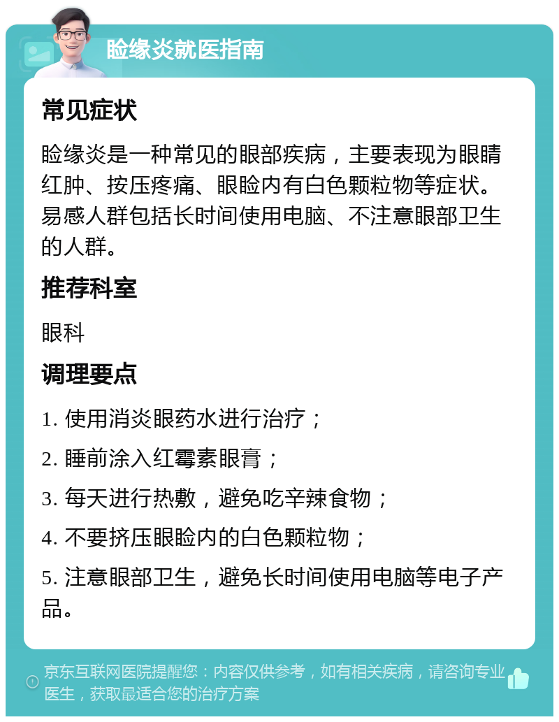 睑缘炎就医指南 常见症状 睑缘炎是一种常见的眼部疾病，主要表现为眼睛红肿、按压疼痛、眼睑内有白色颗粒物等症状。易感人群包括长时间使用电脑、不注意眼部卫生的人群。 推荐科室 眼科 调理要点 1. 使用消炎眼药水进行治疗； 2. 睡前涂入红霉素眼膏； 3. 每天进行热敷，避免吃辛辣食物； 4. 不要挤压眼睑内的白色颗粒物； 5. 注意眼部卫生，避免长时间使用电脑等电子产品。