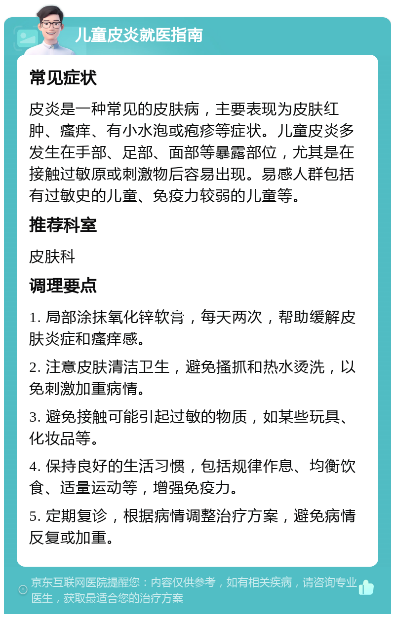 儿童皮炎就医指南 常见症状 皮炎是一种常见的皮肤病，主要表现为皮肤红肿、瘙痒、有小水泡或疱疹等症状。儿童皮炎多发生在手部、足部、面部等暴露部位，尤其是在接触过敏原或刺激物后容易出现。易感人群包括有过敏史的儿童、免疫力较弱的儿童等。 推荐科室 皮肤科 调理要点 1. 局部涂抹氧化锌软膏，每天两次，帮助缓解皮肤炎症和瘙痒感。 2. 注意皮肤清洁卫生，避免搔抓和热水烫洗，以免刺激加重病情。 3. 避免接触可能引起过敏的物质，如某些玩具、化妆品等。 4. 保持良好的生活习惯，包括规律作息、均衡饮食、适量运动等，增强免疫力。 5. 定期复诊，根据病情调整治疗方案，避免病情反复或加重。