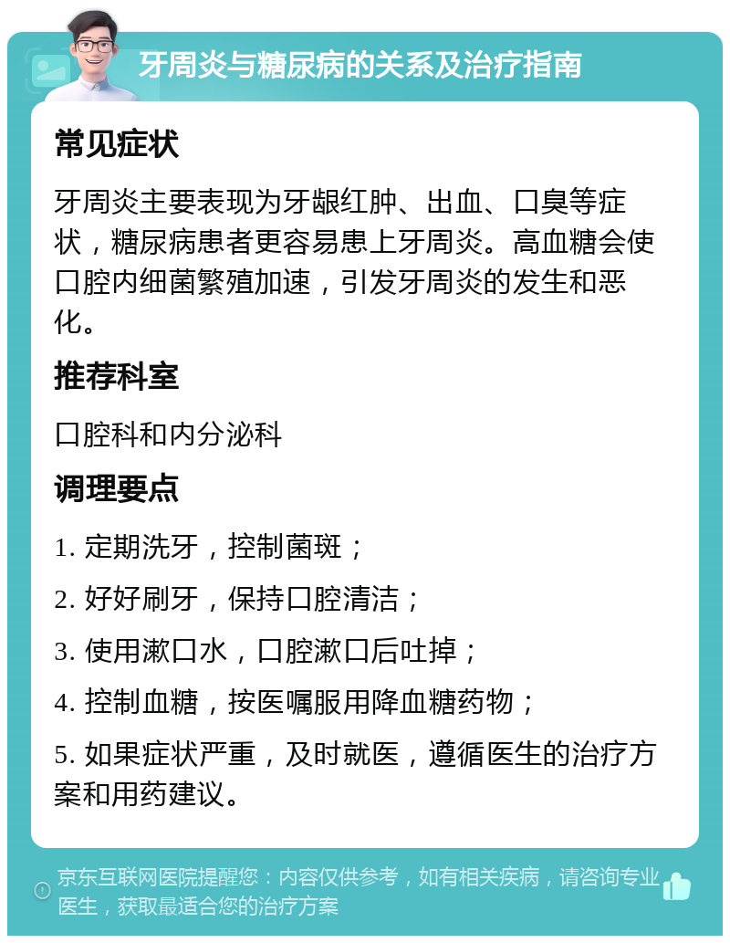 牙周炎与糖尿病的关系及治疗指南 常见症状 牙周炎主要表现为牙龈红肿、出血、口臭等症状，糖尿病患者更容易患上牙周炎。高血糖会使口腔内细菌繁殖加速，引发牙周炎的发生和恶化。 推荐科室 口腔科和内分泌科 调理要点 1. 定期洗牙，控制菌斑； 2. 好好刷牙，保持口腔清洁； 3. 使用漱口水，口腔漱口后吐掉； 4. 控制血糖，按医嘱服用降血糖药物； 5. 如果症状严重，及时就医，遵循医生的治疗方案和用药建议。