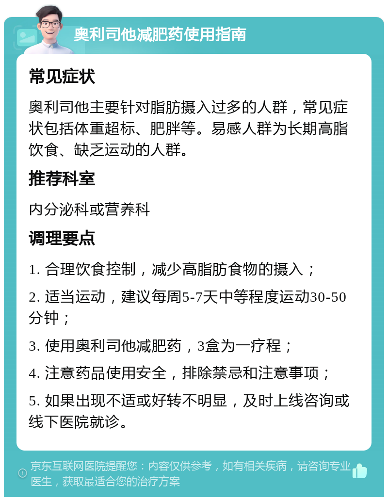 奥利司他减肥药使用指南 常见症状 奥利司他主要针对脂肪摄入过多的人群，常见症状包括体重超标、肥胖等。易感人群为长期高脂饮食、缺乏运动的人群。 推荐科室 内分泌科或营养科 调理要点 1. 合理饮食控制，减少高脂肪食物的摄入； 2. 适当运动，建议每周5-7天中等程度运动30-50分钟； 3. 使用奥利司他减肥药，3盒为一疗程； 4. 注意药品使用安全，排除禁忌和注意事项； 5. 如果出现不适或好转不明显，及时上线咨询或线下医院就诊。