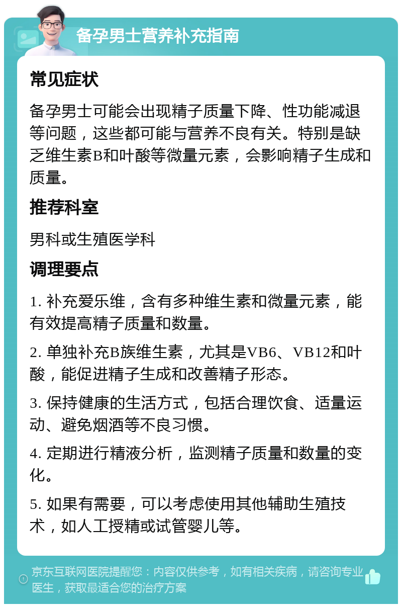 备孕男士营养补充指南 常见症状 备孕男士可能会出现精子质量下降、性功能减退等问题，这些都可能与营养不良有关。特别是缺乏维生素B和叶酸等微量元素，会影响精子生成和质量。 推荐科室 男科或生殖医学科 调理要点 1. 补充爱乐维，含有多种维生素和微量元素，能有效提高精子质量和数量。 2. 单独补充B族维生素，尤其是VB6、VB12和叶酸，能促进精子生成和改善精子形态。 3. 保持健康的生活方式，包括合理饮食、适量运动、避免烟酒等不良习惯。 4. 定期进行精液分析，监测精子质量和数量的变化。 5. 如果有需要，可以考虑使用其他辅助生殖技术，如人工授精或试管婴儿等。