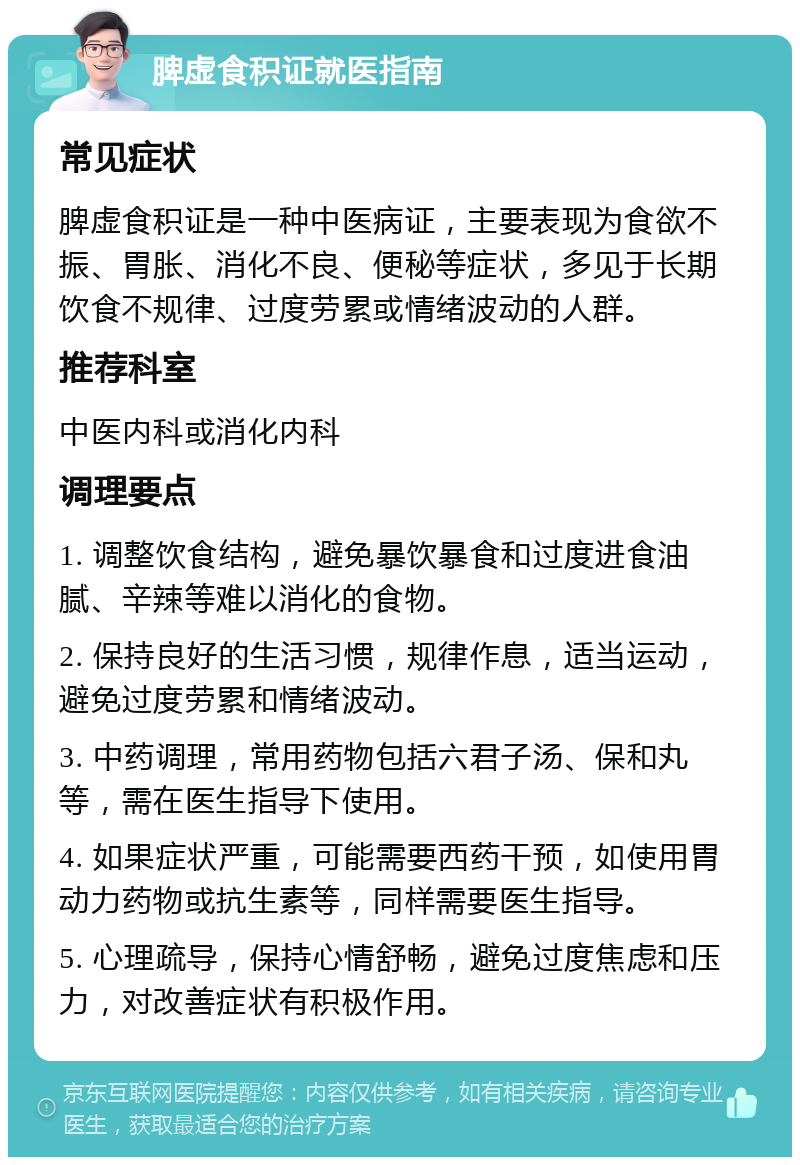 脾虚食积证就医指南 常见症状 脾虚食积证是一种中医病证，主要表现为食欲不振、胃胀、消化不良、便秘等症状，多见于长期饮食不规律、过度劳累或情绪波动的人群。 推荐科室 中医内科或消化内科 调理要点 1. 调整饮食结构，避免暴饮暴食和过度进食油腻、辛辣等难以消化的食物。 2. 保持良好的生活习惯，规律作息，适当运动，避免过度劳累和情绪波动。 3. 中药调理，常用药物包括六君子汤、保和丸等，需在医生指导下使用。 4. 如果症状严重，可能需要西药干预，如使用胃动力药物或抗生素等，同样需要医生指导。 5. 心理疏导，保持心情舒畅，避免过度焦虑和压力，对改善症状有积极作用。