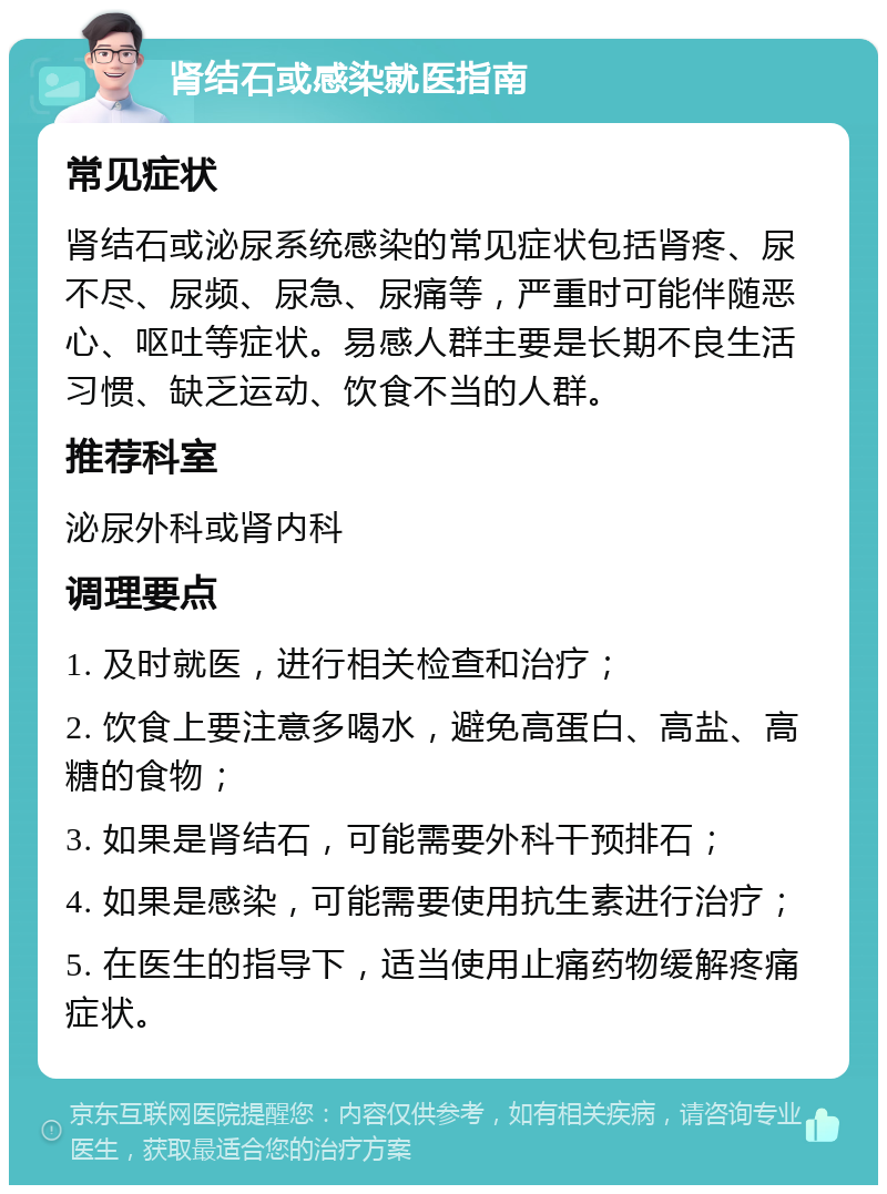 肾结石或感染就医指南 常见症状 肾结石或泌尿系统感染的常见症状包括肾疼、尿不尽、尿频、尿急、尿痛等，严重时可能伴随恶心、呕吐等症状。易感人群主要是长期不良生活习惯、缺乏运动、饮食不当的人群。 推荐科室 泌尿外科或肾内科 调理要点 1. 及时就医，进行相关检查和治疗； 2. 饮食上要注意多喝水，避免高蛋白、高盐、高糖的食物； 3. 如果是肾结石，可能需要外科干预排石； 4. 如果是感染，可能需要使用抗生素进行治疗； 5. 在医生的指导下，适当使用止痛药物缓解疼痛症状。