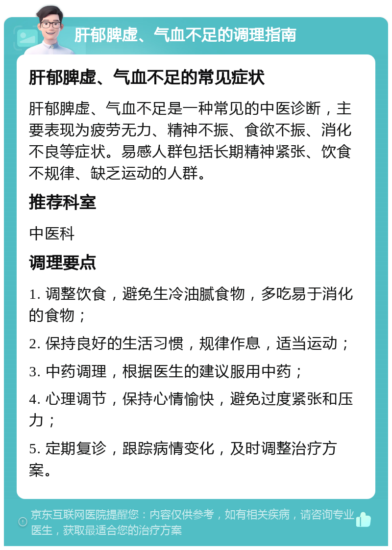 肝郁脾虚、气血不足的调理指南 肝郁脾虚、气血不足的常见症状 肝郁脾虚、气血不足是一种常见的中医诊断，主要表现为疲劳无力、精神不振、食欲不振、消化不良等症状。易感人群包括长期精神紧张、饮食不规律、缺乏运动的人群。 推荐科室 中医科 调理要点 1. 调整饮食，避免生冷油腻食物，多吃易于消化的食物； 2. 保持良好的生活习惯，规律作息，适当运动； 3. 中药调理，根据医生的建议服用中药； 4. 心理调节，保持心情愉快，避免过度紧张和压力； 5. 定期复诊，跟踪病情变化，及时调整治疗方案。