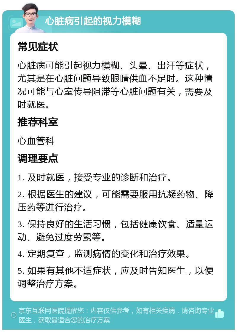 心脏病引起的视力模糊 常见症状 心脏病可能引起视力模糊、头晕、出汗等症状，尤其是在心脏问题导致眼睛供血不足时。这种情况可能与心室传导阻滞等心脏问题有关，需要及时就医。 推荐科室 心血管科 调理要点 1. 及时就医，接受专业的诊断和治疗。 2. 根据医生的建议，可能需要服用抗凝药物、降压药等进行治疗。 3. 保持良好的生活习惯，包括健康饮食、适量运动、避免过度劳累等。 4. 定期复查，监测病情的变化和治疗效果。 5. 如果有其他不适症状，应及时告知医生，以便调整治疗方案。