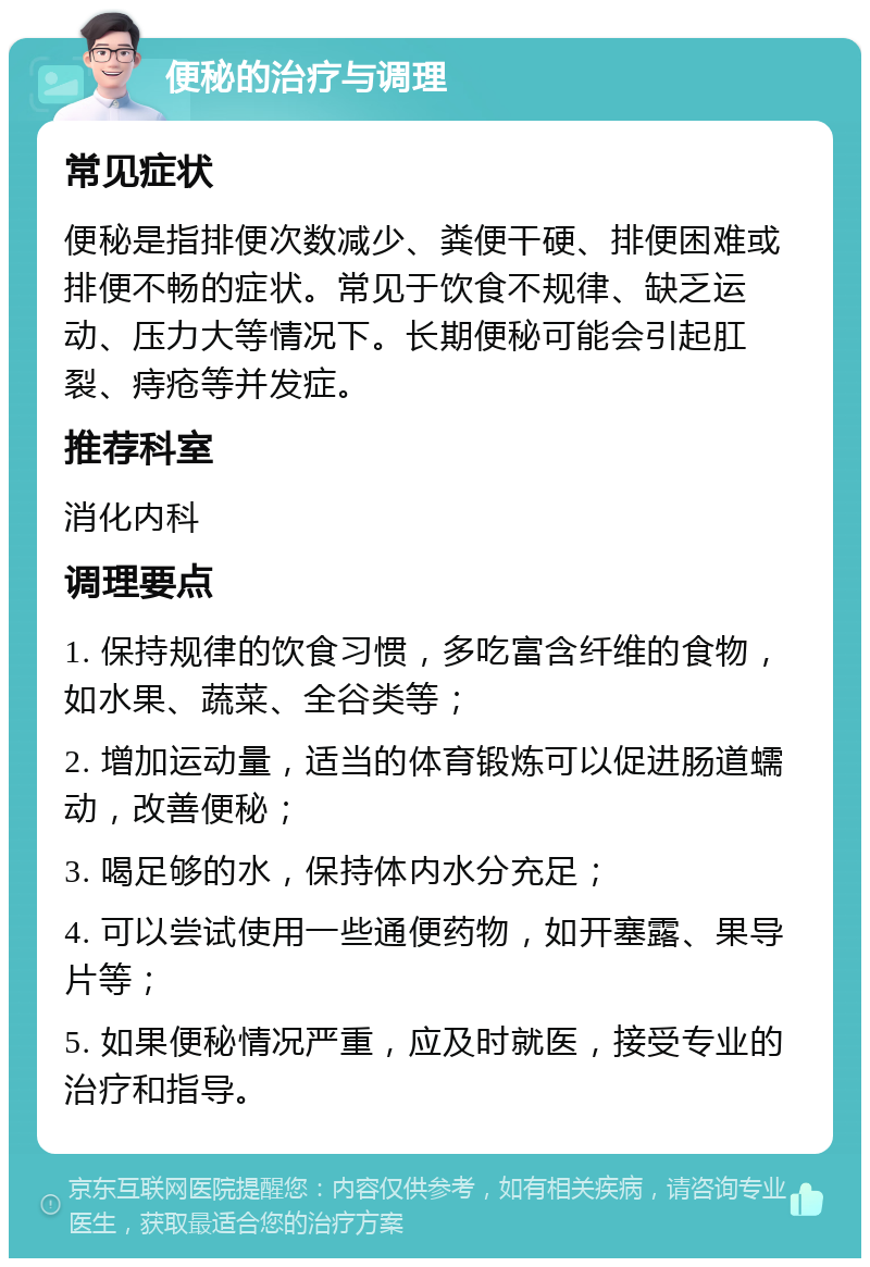 便秘的治疗与调理 常见症状 便秘是指排便次数减少、粪便干硬、排便困难或排便不畅的症状。常见于饮食不规律、缺乏运动、压力大等情况下。长期便秘可能会引起肛裂、痔疮等并发症。 推荐科室 消化内科 调理要点 1. 保持规律的饮食习惯，多吃富含纤维的食物，如水果、蔬菜、全谷类等； 2. 增加运动量，适当的体育锻炼可以促进肠道蠕动，改善便秘； 3. 喝足够的水，保持体内水分充足； 4. 可以尝试使用一些通便药物，如开塞露、果导片等； 5. 如果便秘情况严重，应及时就医，接受专业的治疗和指导。