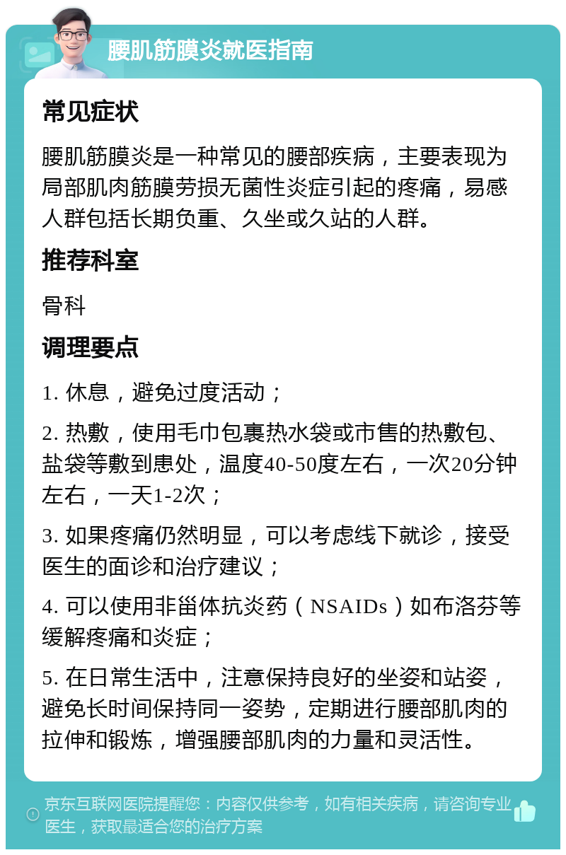 腰肌筋膜炎就医指南 常见症状 腰肌筋膜炎是一种常见的腰部疾病，主要表现为局部肌肉筋膜劳损无菌性炎症引起的疼痛，易感人群包括长期负重、久坐或久站的人群。 推荐科室 骨科 调理要点 1. 休息，避免过度活动； 2. 热敷，使用毛巾包裹热水袋或市售的热敷包、盐袋等敷到患处，温度40-50度左右，一次20分钟左右，一天1-2次； 3. 如果疼痛仍然明显，可以考虑线下就诊，接受医生的面诊和治疗建议； 4. 可以使用非甾体抗炎药（NSAIDs）如布洛芬等缓解疼痛和炎症； 5. 在日常生活中，注意保持良好的坐姿和站姿，避免长时间保持同一姿势，定期进行腰部肌肉的拉伸和锻炼，增强腰部肌肉的力量和灵活性。