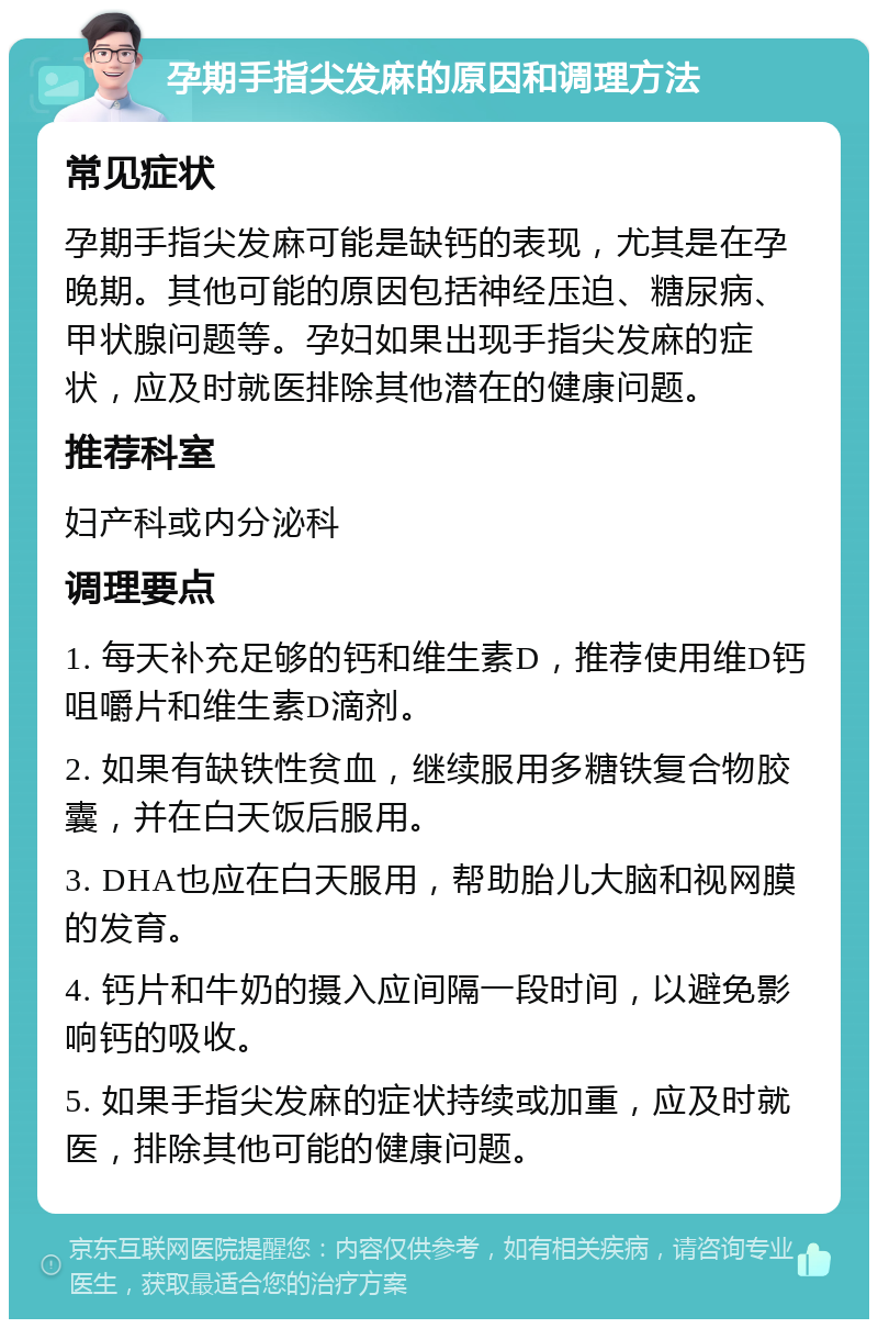 孕期手指尖发麻的原因和调理方法 常见症状 孕期手指尖发麻可能是缺钙的表现，尤其是在孕晚期。其他可能的原因包括神经压迫、糖尿病、甲状腺问题等。孕妇如果出现手指尖发麻的症状，应及时就医排除其他潜在的健康问题。 推荐科室 妇产科或内分泌科 调理要点 1. 每天补充足够的钙和维生素D，推荐使用维D钙咀嚼片和维生素D滴剂。 2. 如果有缺铁性贫血，继续服用多糖铁复合物胶囊，并在白天饭后服用。 3. DHA也应在白天服用，帮助胎儿大脑和视网膜的发育。 4. 钙片和牛奶的摄入应间隔一段时间，以避免影响钙的吸收。 5. 如果手指尖发麻的症状持续或加重，应及时就医，排除其他可能的健康问题。