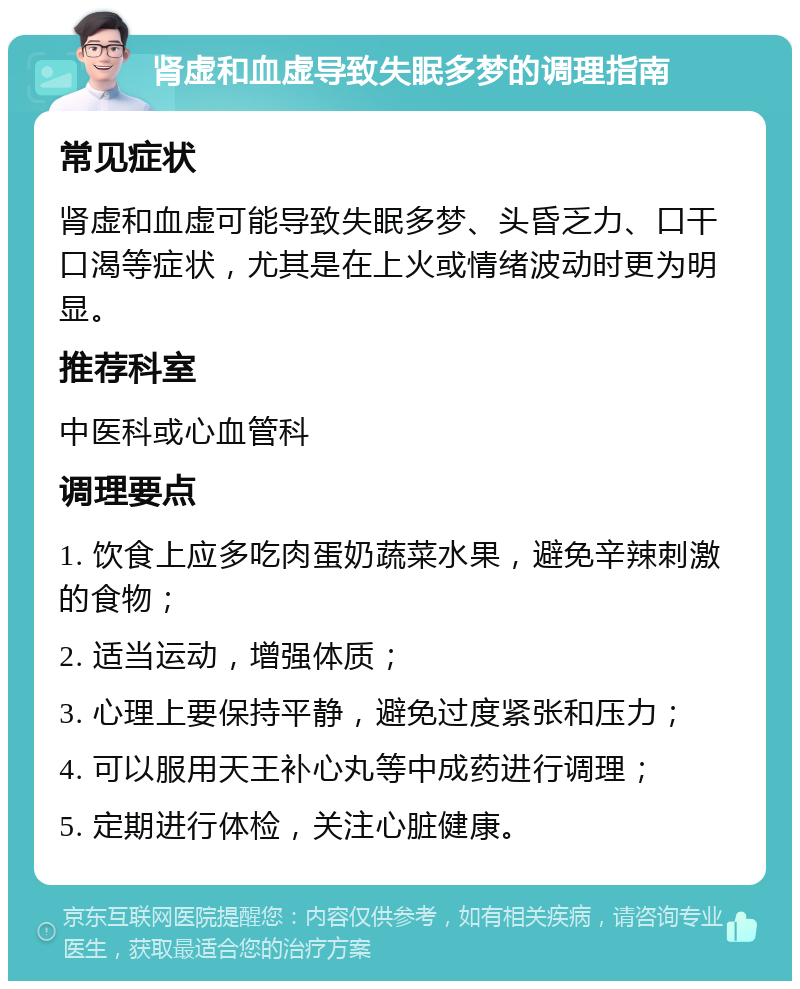 肾虚和血虚导致失眠多梦的调理指南 常见症状 肾虚和血虚可能导致失眠多梦、头昏乏力、口干口渴等症状，尤其是在上火或情绪波动时更为明显。 推荐科室 中医科或心血管科 调理要点 1. 饮食上应多吃肉蛋奶蔬菜水果，避免辛辣刺激的食物； 2. 适当运动，增强体质； 3. 心理上要保持平静，避免过度紧张和压力； 4. 可以服用天王补心丸等中成药进行调理； 5. 定期进行体检，关注心脏健康。